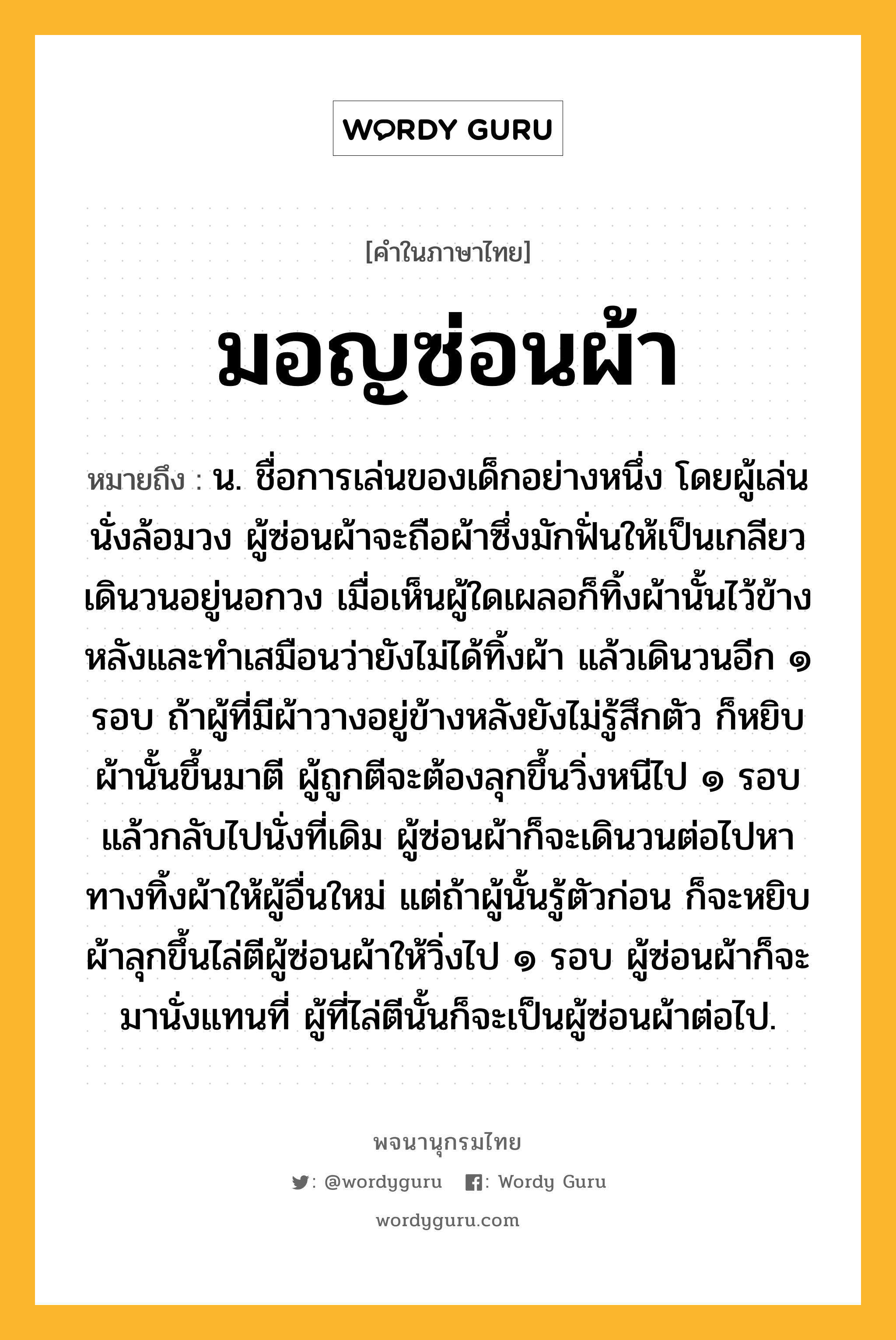 มอญซ่อนผ้า ความหมาย หมายถึงอะไร?, คำในภาษาไทย มอญซ่อนผ้า หมายถึง น. ชื่อการเล่นของเด็กอย่างหนึ่ง โดยผู้เล่นนั่งล้อมวง ผู้ซ่อนผ้าจะถือผ้าซึ่งมักฟั่นให้เป็นเกลียวเดินวนอยู่นอกวง เมื่อเห็นผู้ใดเผลอก็ทิ้งผ้านั้นไว้ข้างหลังและทำเสมือนว่ายังไม่ได้ทิ้งผ้า แล้วเดินวนอีก ๑ รอบ ถ้าผู้ที่มีผ้าวางอยู่ข้างหลังยังไม่รู้สึกตัว ก็หยิบผ้านั้นขึ้นมาตี ผู้ถูกตีจะต้องลุกขึ้นวิ่งหนีไป ๑ รอบ แล้วกลับไปนั่งที่เดิม ผู้ซ่อนผ้าก็จะเดินวนต่อไปหาทางทิ้งผ้าให้ผู้อื่นใหม่ แต่ถ้าผู้นั้นรู้ตัวก่อน ก็จะหยิบผ้าลุกขึ้นไล่ตีผู้ซ่อนผ้าให้วิ่งไป ๑ รอบ ผู้ซ่อนผ้าก็จะมานั่งแทนที่ ผู้ที่ไล่ตีนั้นก็จะเป็นผู้ซ่อนผ้าต่อไป.