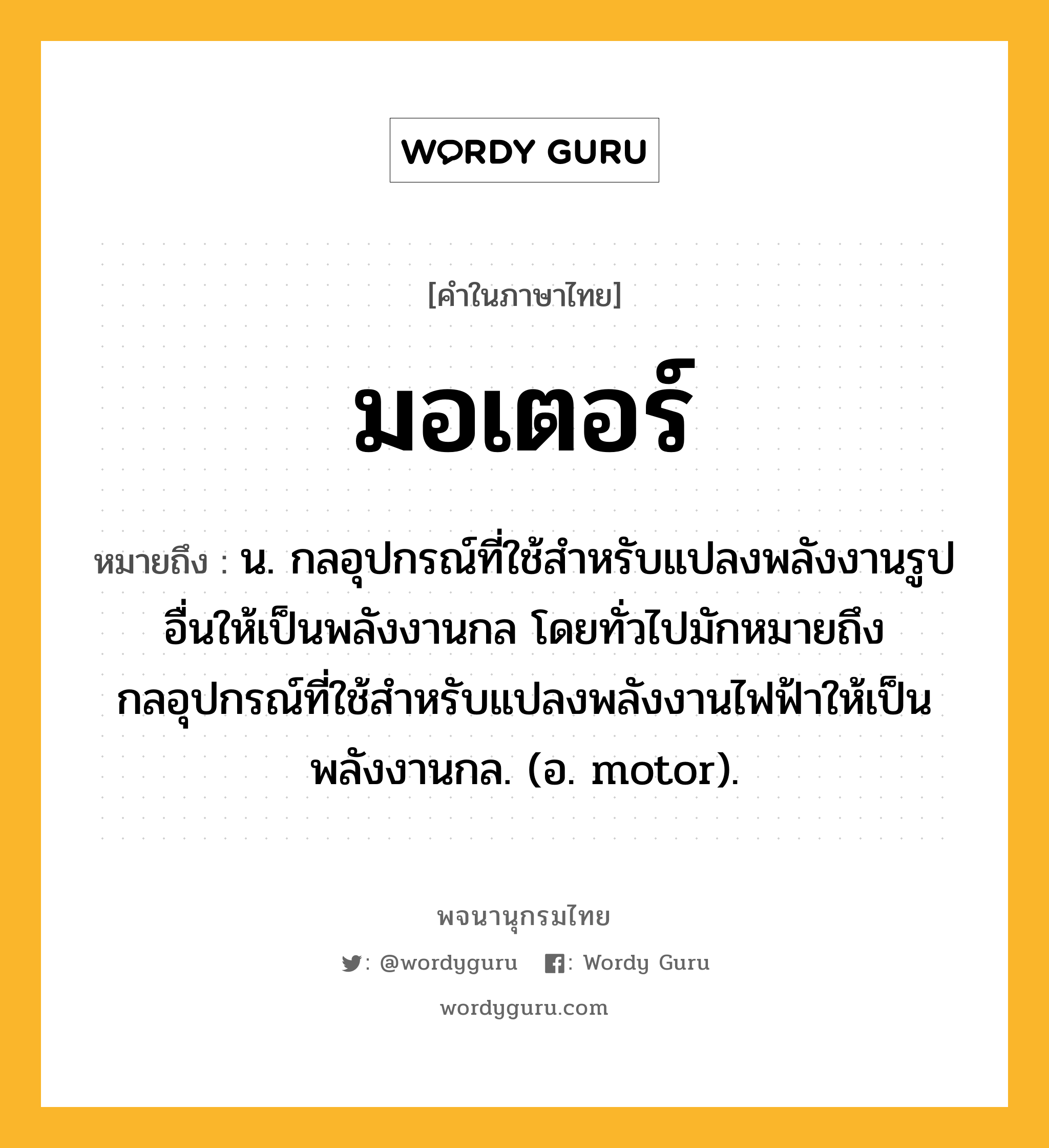 มอเตอร์ ความหมาย หมายถึงอะไร?, คำในภาษาไทย มอเตอร์ หมายถึง น. กลอุปกรณ์ที่ใช้สําหรับแปลงพลังงานรูปอื่นให้เป็นพลังงานกล โดยทั่วไปมักหมายถึงกลอุปกรณ์ที่ใช้สําหรับแปลงพลังงานไฟฟ้าให้เป็นพลังงานกล. (อ. motor).