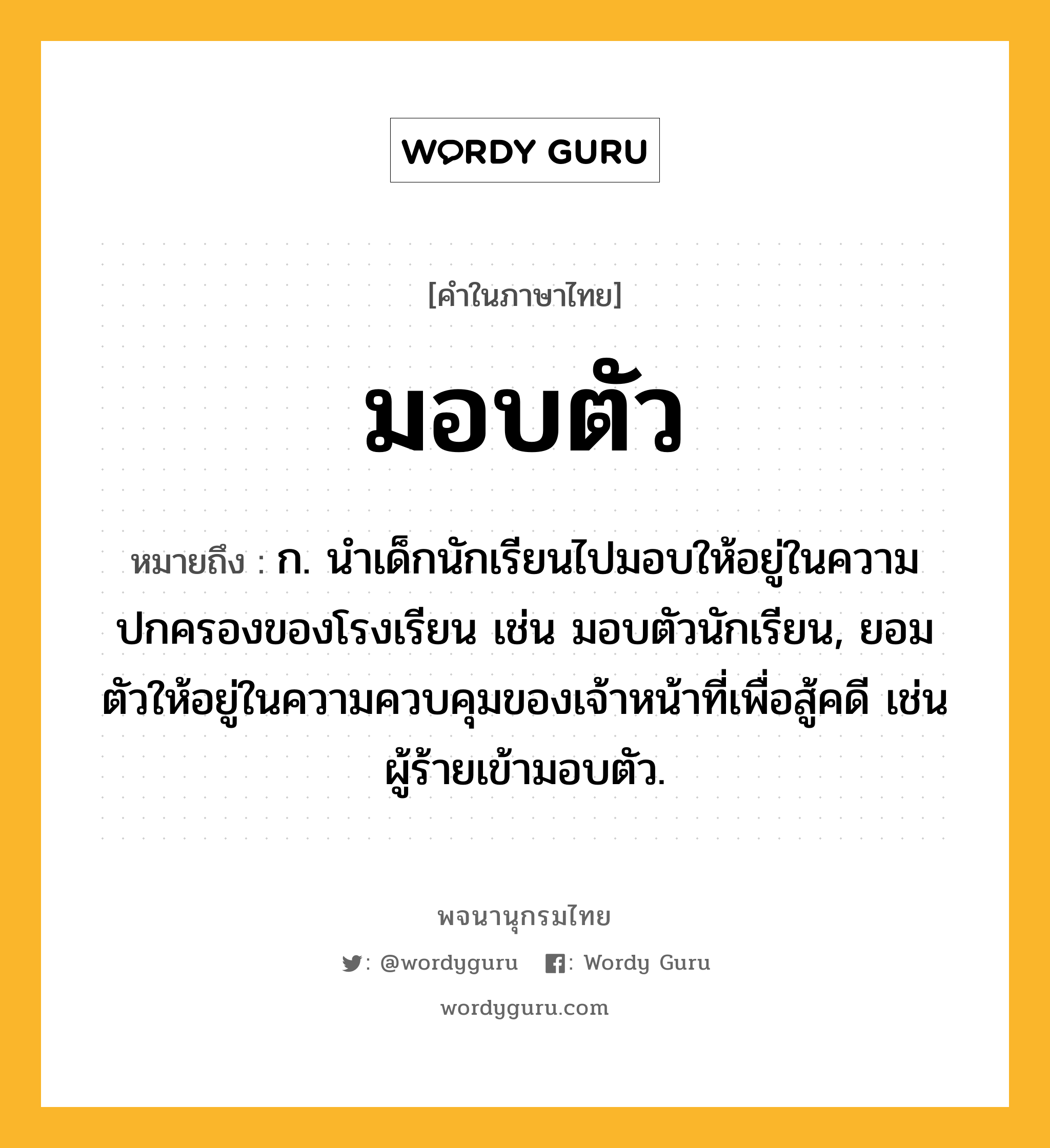 มอบตัว ความหมาย หมายถึงอะไร?, คำในภาษาไทย มอบตัว หมายถึง ก. นำเด็กนักเรียนไปมอบให้อยู่ในความปกครองของโรงเรียน เช่น มอบตัวนักเรียน, ยอมตัวให้อยู่ในความควบคุมของเจ้าหน้าที่เพื่อสู้คดี เช่น ผู้ร้ายเข้ามอบตัว.