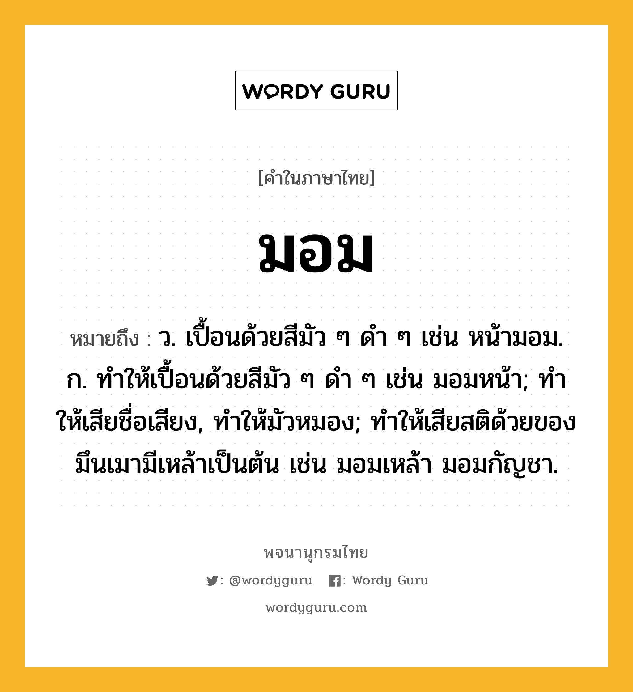 มอม ความหมาย หมายถึงอะไร?, คำในภาษาไทย มอม หมายถึง ว. เปื้อนด้วยสีมัว ๆ ดํา ๆ เช่น หน้ามอม. ก. ทําให้เปื้อนด้วยสีมัว ๆ ดํา ๆ เช่น มอมหน้า; ทําให้เสียชื่อเสียง, ทําให้มัวหมอง; ทําให้เสียสติด้วยของมึนเมามีเหล้าเป็นต้น เช่น มอมเหล้า มอมกัญชา.