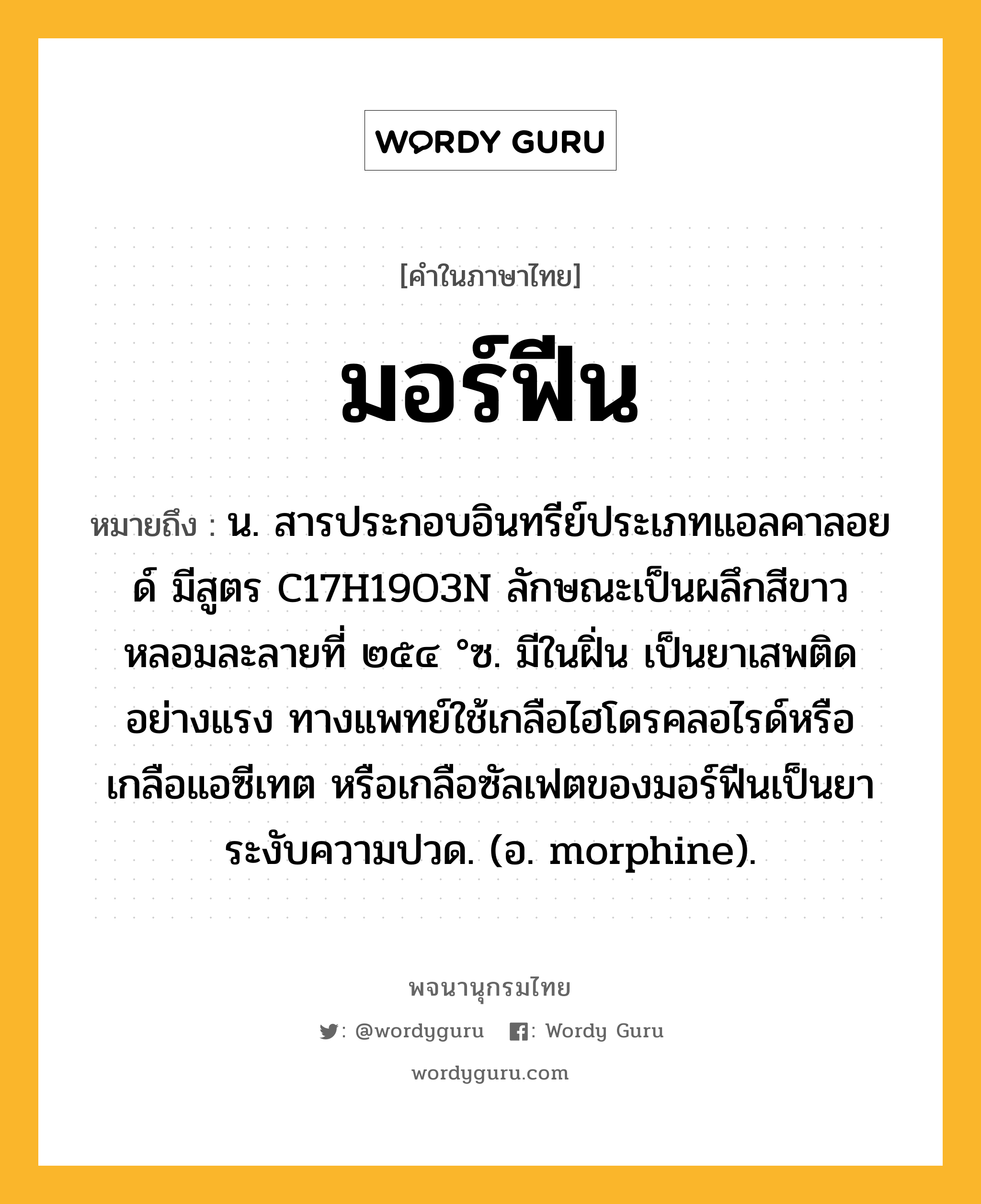 มอร์ฟีน ความหมาย หมายถึงอะไร?, คำในภาษาไทย มอร์ฟีน หมายถึง น. สารประกอบอินทรีย์ประเภทแอลคาลอยด์ มีสูตร C17H19O3N ลักษณะเป็นผลึกสีขาว หลอมละลายที่ ๒๕๔ °ซ. มีในฝิ่น เป็นยาเสพติดอย่างแรง ทางแพทย์ใช้เกลือไฮโดรคลอไรด์หรือเกลือแอซีเทต หรือเกลือซัลเฟตของมอร์ฟีนเป็นยาระงับความปวด. (อ. morphine).