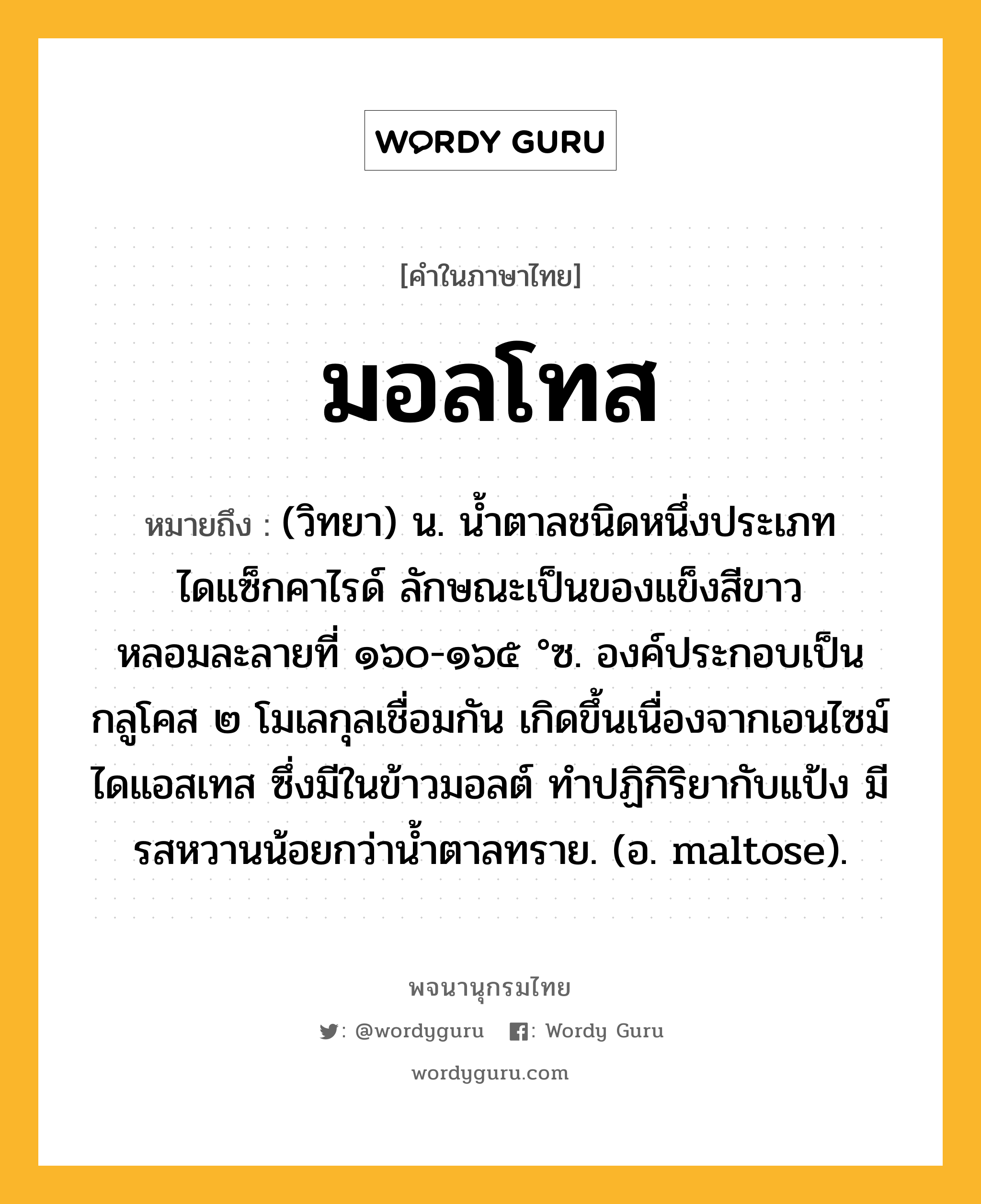 มอลโทส ความหมาย หมายถึงอะไร?, คำในภาษาไทย มอลโทส หมายถึง (วิทยา) น. นํ้าตาลชนิดหนึ่งประเภทไดแซ็กคาไรด์ ลักษณะเป็นของแข็งสีขาว หลอมละลายที่ ๑๖๐-๑๖๕ °ซ. องค์ประกอบเป็นกลูโคส ๒ โมเลกุลเชื่อมกัน เกิดขึ้นเนื่องจากเอนไซม์ไดแอสเทส ซึ่งมีในข้าวมอลต์ ทําปฏิกิริยากับแป้ง มีรสหวานน้อยกว่านํ้าตาลทราย. (อ. maltose).