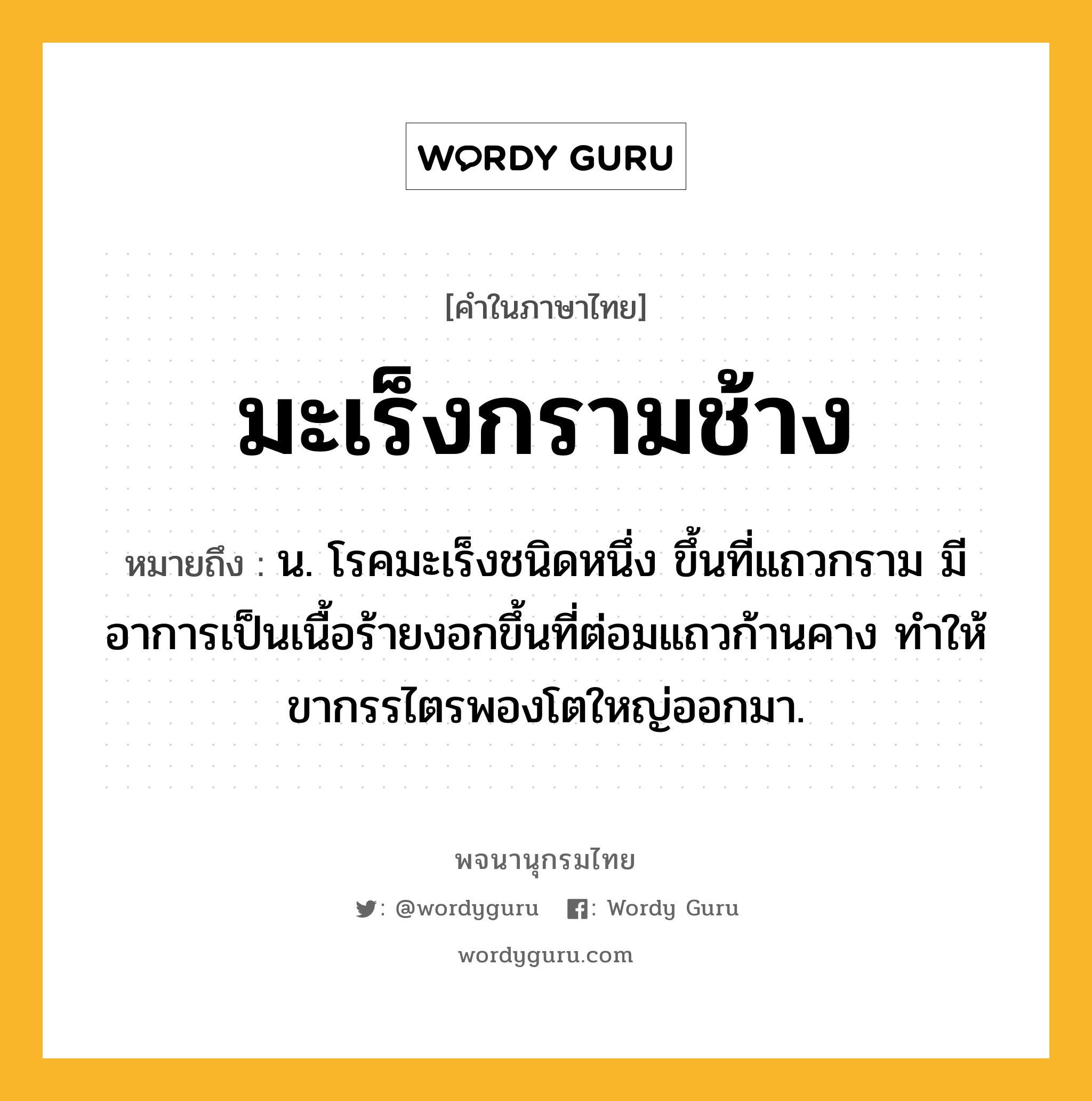 มะเร็งกรามช้าง ความหมาย หมายถึงอะไร?, คำในภาษาไทย มะเร็งกรามช้าง หมายถึง น. โรคมะเร็งชนิดหนึ่ง ขึ้นที่แถวกราม มีอาการเป็นเนื้อร้ายงอกขึ้นที่ต่อมแถวก้านคาง ทำให้ขากรรไตรพองโตใหญ่ออกมา.