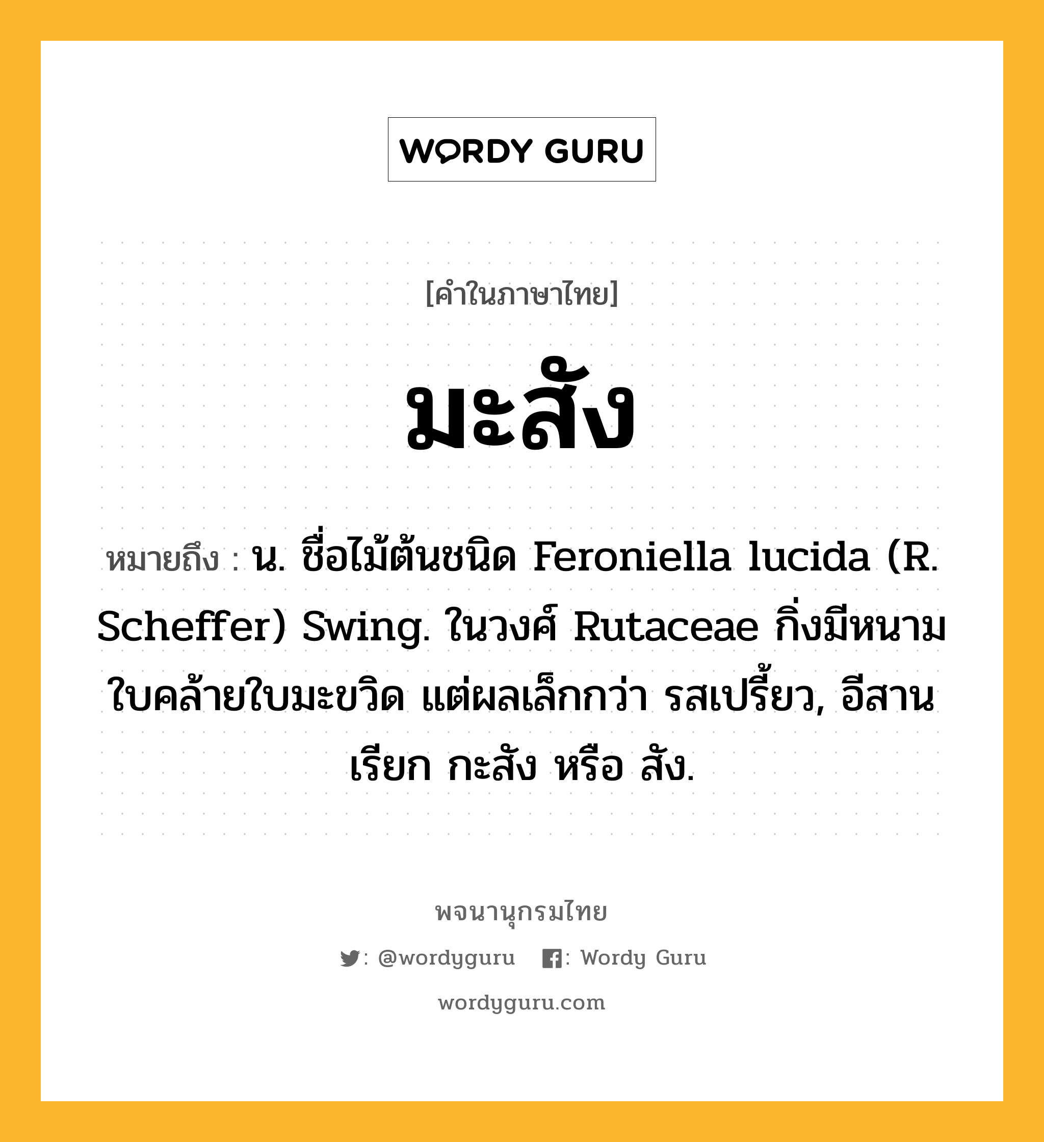 มะสัง ความหมาย หมายถึงอะไร?, คำในภาษาไทย มะสัง หมายถึง น. ชื่อไม้ต้นชนิด Feroniella lucida (R. Scheffer) Swing. ในวงศ์ Rutaceae กิ่งมีหนาม ใบคล้ายใบมะขวิด แต่ผลเล็กกว่า รสเปรี้ยว, อีสานเรียก กะสัง หรือ สัง.