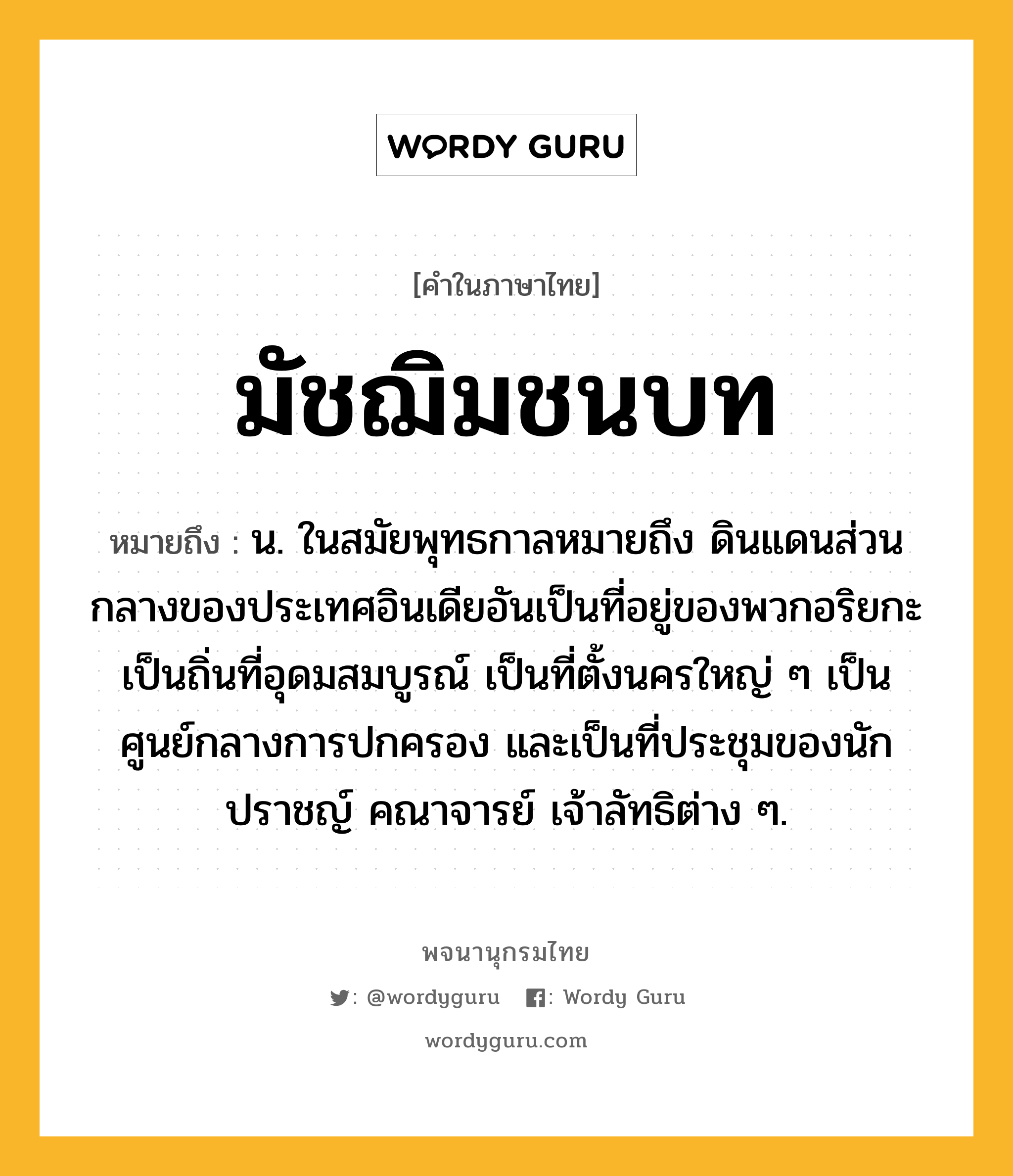 มัชฌิมชนบท ความหมาย หมายถึงอะไร?, คำในภาษาไทย มัชฌิมชนบท หมายถึง น. ในสมัยพุทธกาลหมายถึง ดินแดนส่วนกลางของประเทศอินเดียอันเป็นที่อยู่ของพวกอริยกะ เป็นถิ่นที่อุดมสมบูรณ์ เป็นที่ตั้งนครใหญ่ ๆ เป็นศูนย์กลางการปกครอง และเป็นที่ประชุมของนักปราชญ์ คณาจารย์ เจ้าลัทธิต่าง ๆ.