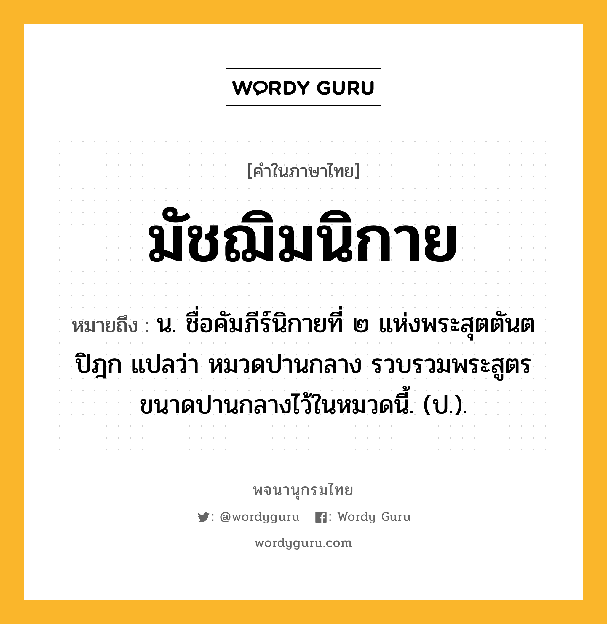 มัชฌิมนิกาย ความหมาย หมายถึงอะไร?, คำในภาษาไทย มัชฌิมนิกาย หมายถึง น. ชื่อคัมภีร์นิกายที่ ๒ แห่งพระสุตตันตปิฎก แปลว่า หมวดปานกลาง รวบรวมพระสูตรขนาดปานกลางไว้ในหมวดนี้. (ป.).