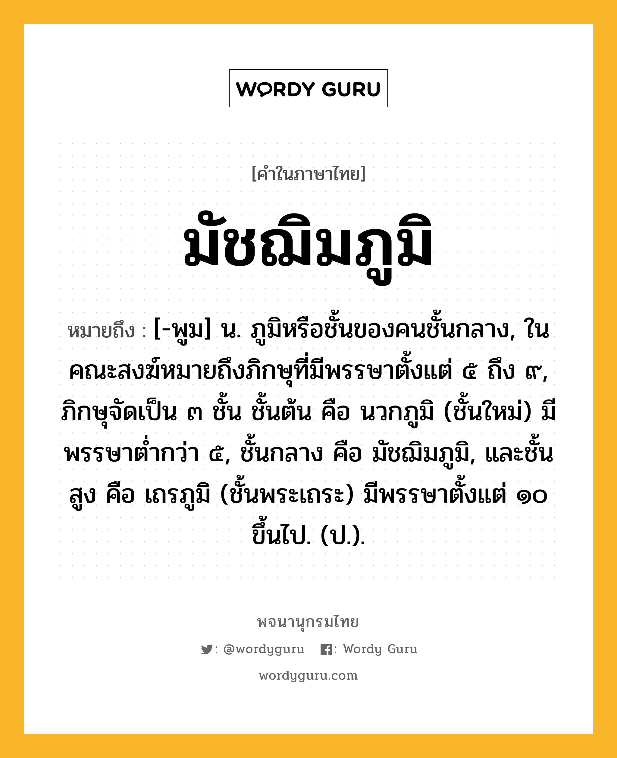 มัชฌิมภูมิ ความหมาย หมายถึงอะไร?, คำในภาษาไทย มัชฌิมภูมิ หมายถึง [-พูม] น. ภูมิหรือชั้นของคนชั้นกลาง, ในคณะสงฆ์หมายถึงภิกษุที่มีพรรษาตั้งแต่ ๕ ถึง ๙, ภิกษุจัดเป็น ๓ ชั้น ชั้นต้น คือ นวกภูมิ (ชั้นใหม่) มีพรรษาตํ่ากว่า ๕, ชั้นกลาง คือ มัชฌิมภูมิ, และชั้นสูง คือ เถรภูมิ (ชั้นพระเถระ) มีพรรษาตั้งแต่ ๑๐ ขึ้นไป. (ป.).