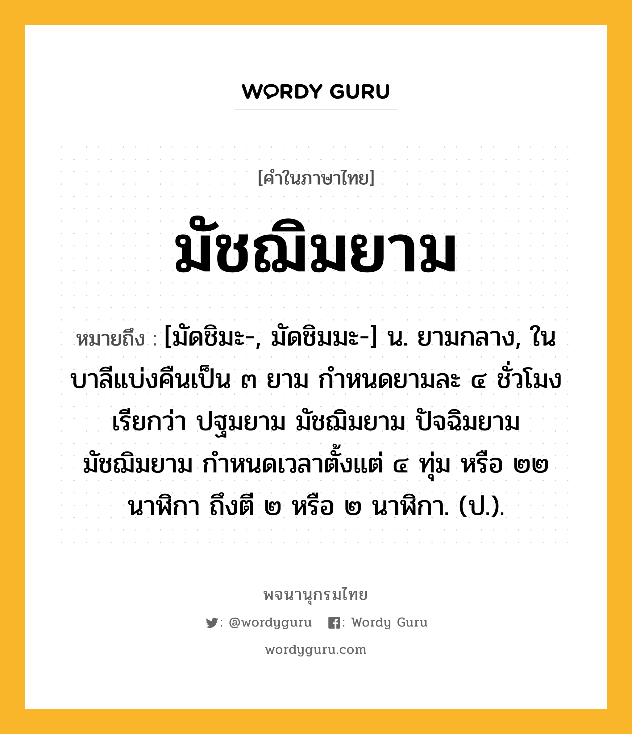 มัชฌิมยาม ความหมาย หมายถึงอะไร?, คำในภาษาไทย มัชฌิมยาม หมายถึง [มัดชิมะ-, มัดชิมมะ-] น. ยามกลาง, ในบาลีแบ่งคืนเป็น ๓ ยาม กำหนดยามละ ๔ ชั่วโมง เรียกว่า ปฐมยาม มัชฌิมยาม ปัจฉิมยาม มัชฌิมยาม กำหนดเวลาตั้งแต่ ๔ ทุ่ม หรือ ๒๒ นาฬิกา ถึงตี ๒ หรือ ๒ นาฬิกา. (ป.).