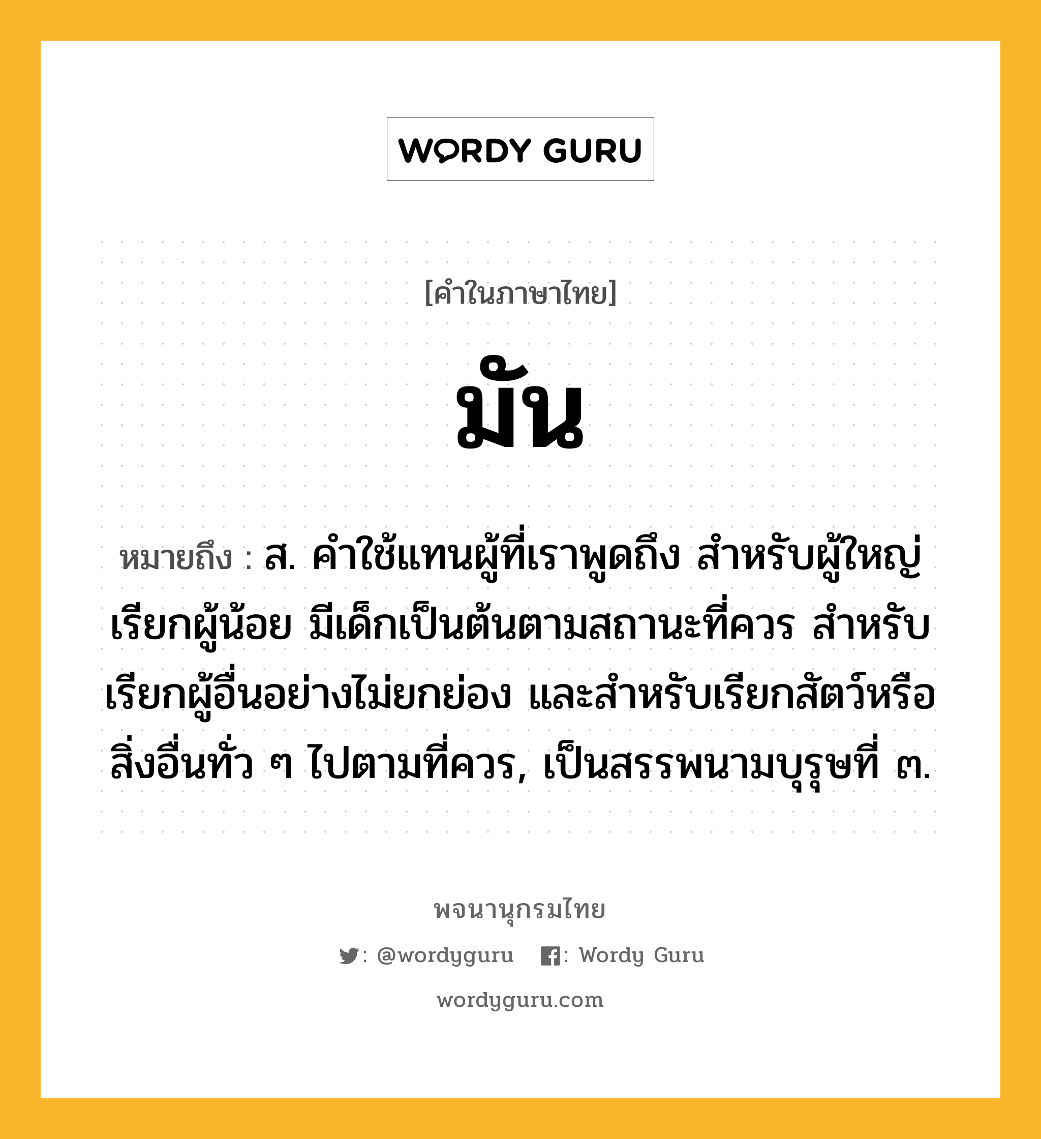 มัน ความหมาย หมายถึงอะไร?, คำในภาษาไทย มัน หมายถึง ส. คําใช้แทนผู้ที่เราพูดถึง สําหรับผู้ใหญ่เรียกผู้น้อย มีเด็กเป็นต้นตามสถานะที่ควร สําหรับเรียกผู้อื่นอย่างไม่ยกย่อง และสําหรับเรียกสัตว์หรือสิ่งอื่นทั่ว ๆ ไปตามที่ควร, เป็นสรรพนามบุรุษที่ ๓.