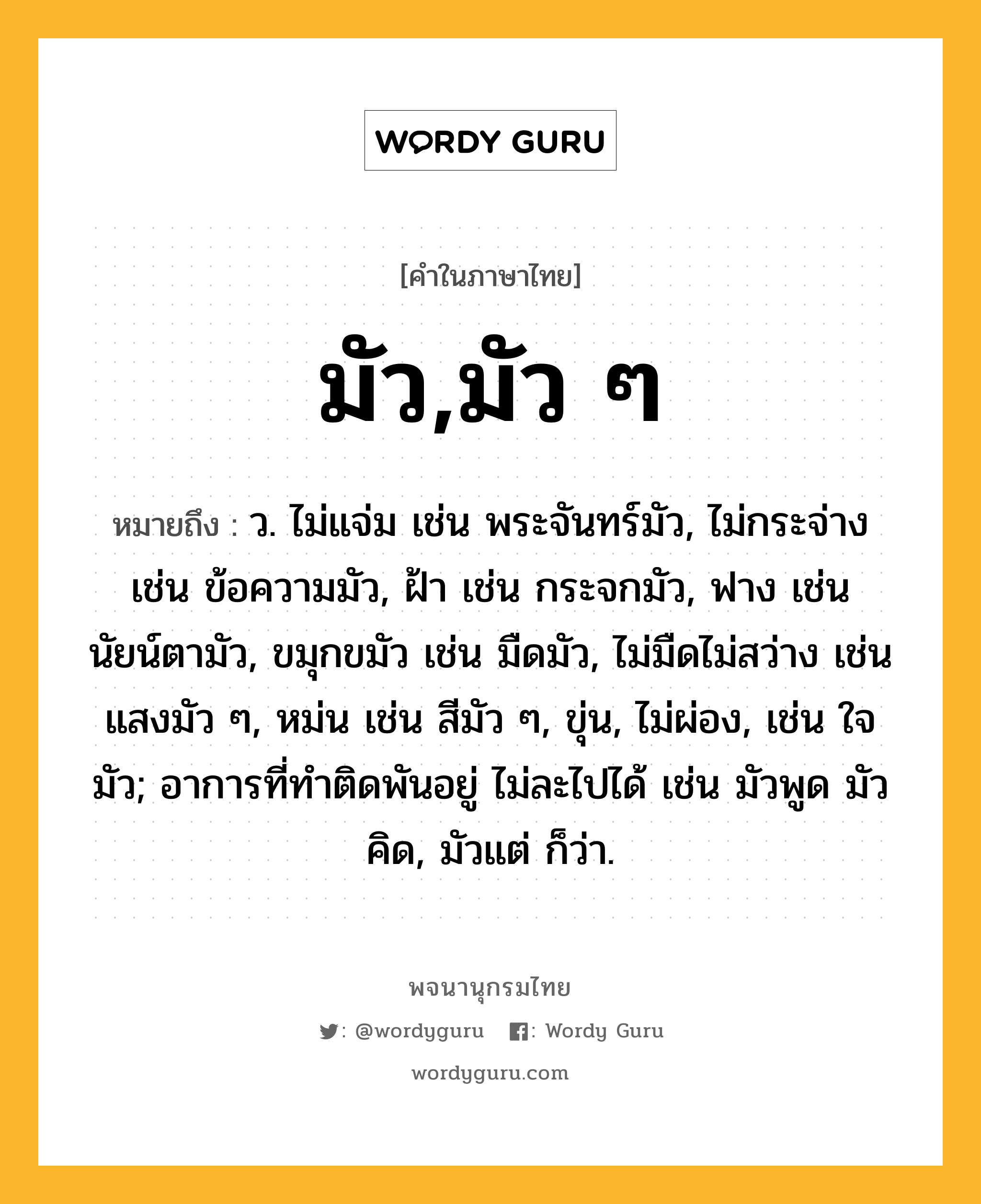 มัว,มัว ๆ ความหมาย หมายถึงอะไร?, คำในภาษาไทย มัว,มัว ๆ หมายถึง ว. ไม่แจ่ม เช่น พระจันทร์มัว, ไม่กระจ่าง เช่น ข้อความมัว, ฝ้า เช่น กระจกมัว, ฟาง เช่น นัยน์ตามัว, ขมุกขมัว เช่น มืดมัว, ไม่มืดไม่สว่าง เช่น แสงมัว ๆ, หม่น เช่น สีมัว ๆ, ขุ่น, ไม่ผ่อง, เช่น ใจมัว; อาการที่ทำติดพันอยู่ ไม่ละไปได้ เช่น มัวพูด มัวคิด, มัวแต่ ก็ว่า.