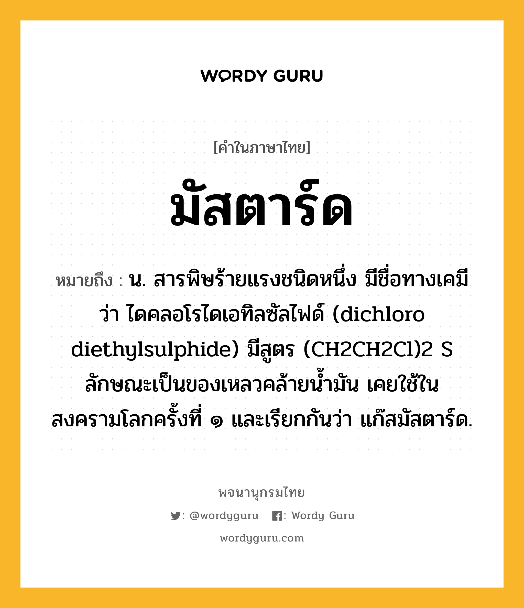 มัสตาร์ด ความหมาย หมายถึงอะไร?, คำในภาษาไทย มัสตาร์ด หมายถึง น. สารพิษร้ายแรงชนิดหนึ่ง มีชื่อทางเคมีว่า ไดคลอโรไดเอทิลซัลไฟด์ (dichloro diethylsulphide) มีสูตร (CH2CH2Cl)2 S ลักษณะเป็นของเหลวคล้ายนํ้ามัน เคยใช้ในสงครามโลกครั้งที่ ๑ และเรียกกันว่า แก๊สมัสตาร์ด.