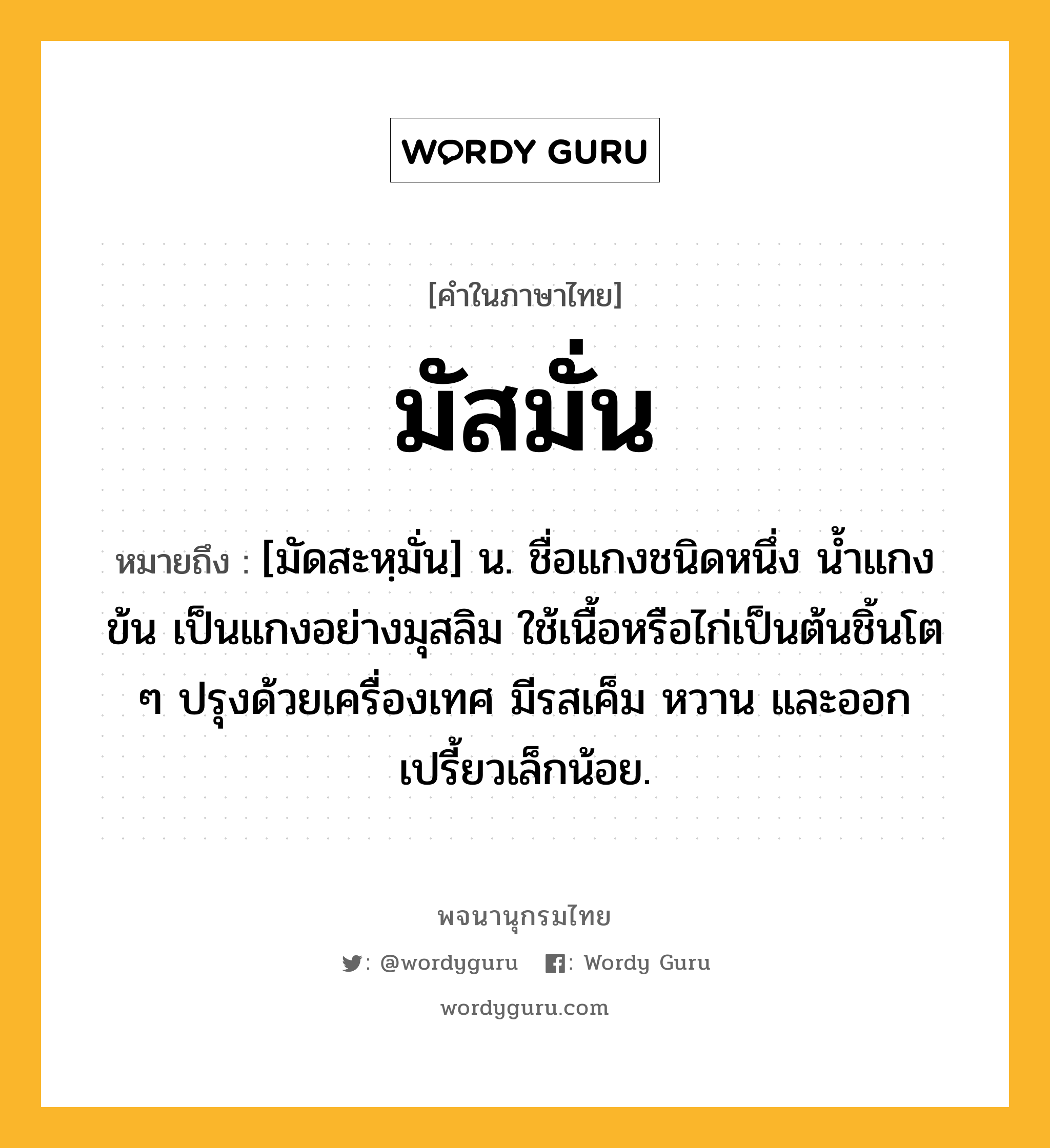 มัสมั่น ความหมาย หมายถึงอะไร?, คำในภาษาไทย มัสมั่น หมายถึง [มัดสะหฺมั่น] น. ชื่อแกงชนิดหนึ่ง นํ้าแกงข้น เป็นแกงอย่างมุสลิม ใช้เนื้อหรือไก่เป็นต้นชิ้นโต ๆ ปรุงด้วยเครื่องเทศ มีรสเค็ม หวาน และออกเปรี้ยวเล็กน้อย.