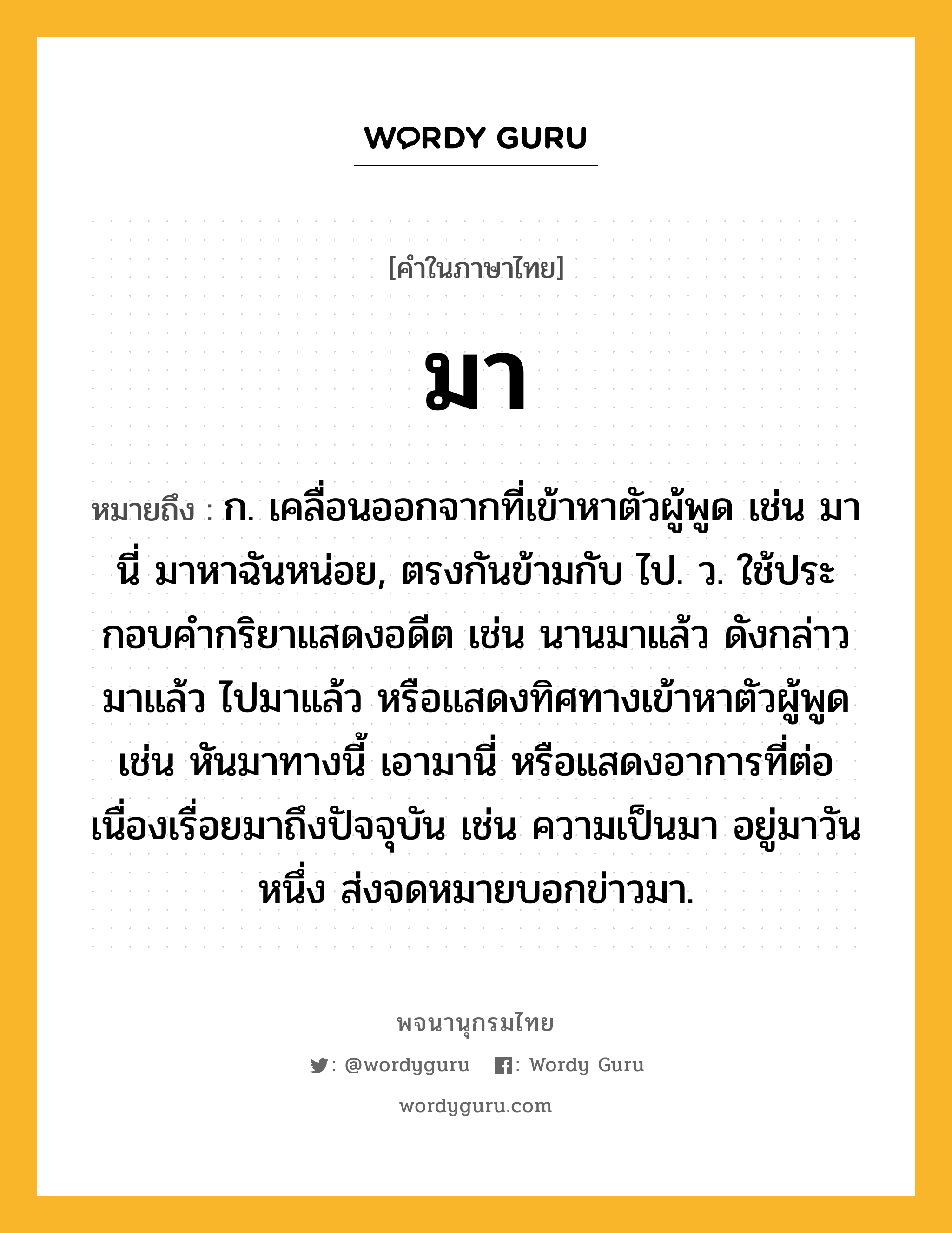 มา ความหมาย หมายถึงอะไร?, คำในภาษาไทย มา หมายถึง ก. เคลื่อนออกจากที่เข้าหาตัวผู้พูด เช่น มานี่ มาหาฉันหน่อย, ตรงกันข้ามกับ ไป. ว. ใช้ประกอบคํากริยาแสดงอดีต เช่น นานมาแล้ว ดังกล่าวมาแล้ว ไปมาแล้ว หรือแสดงทิศทางเข้าหาตัวผู้พูด เช่น หันมาทางนี้ เอามานี่ หรือแสดงอาการที่ต่อเนื่องเรื่อยมาถึงปัจจุบัน เช่น ความเป็นมา อยู่มาวันหนึ่ง ส่งจดหมายบอกข่าวมา.