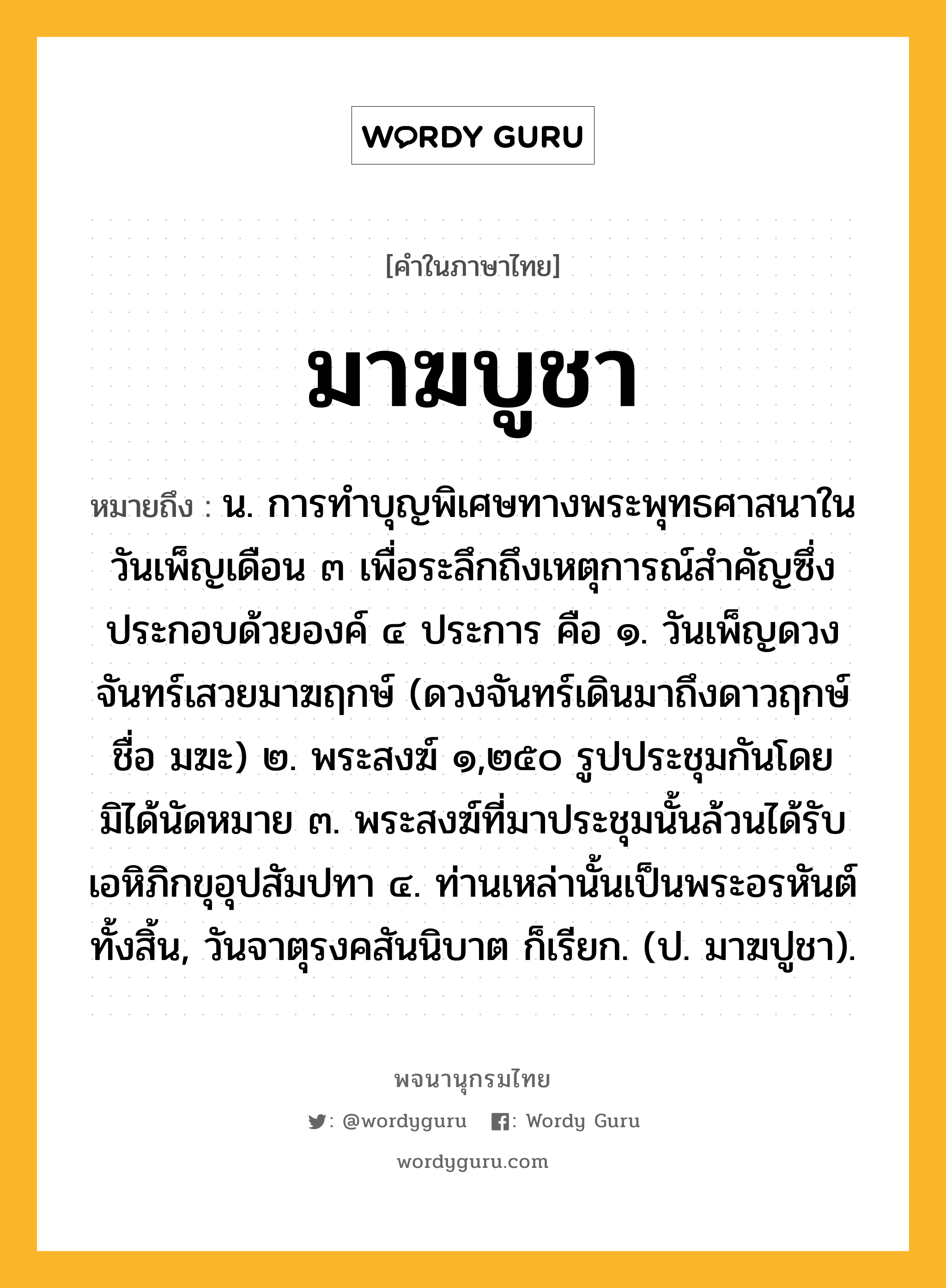 มาฆบูชา ความหมาย หมายถึงอะไร?, คำในภาษาไทย มาฆบูชา หมายถึง น. การทําบุญพิเศษทางพระพุทธศาสนาในวันเพ็ญเดือน ๓ เพื่อระลึกถึงเหตุการณ์สําคัญซึ่งประกอบด้วยองค์ ๔ ประการ คือ ๑. วันเพ็ญดวงจันทร์เสวยมาฆฤกษ์ (ดวงจันทร์เดินมาถึงดาวฤกษ์ชื่อ มฆะ) ๒. พระสงฆ์ ๑,๒๕๐ รูปประชุมกันโดยมิได้นัดหมาย ๓. พระสงฆ์ที่มาประชุมนั้นล้วนได้รับเอหิภิกขุอุปสัมปทา ๔. ท่านเหล่านั้นเป็นพระอรหันต์ทั้งสิ้น, วันจาตุรงคสันนิบาต ก็เรียก. (ป. มาฆปูชา).