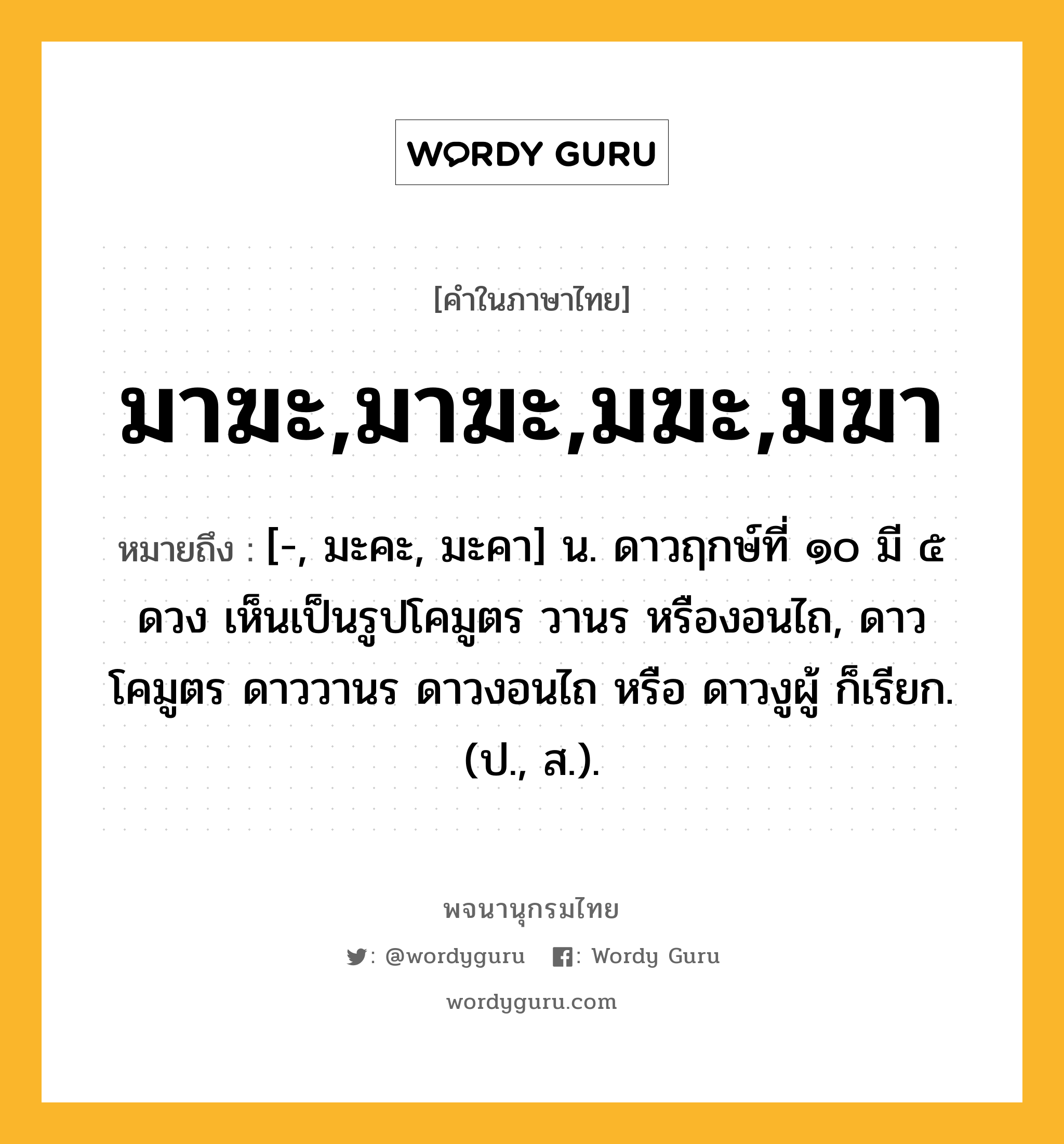 มาฆะ,มาฆะ,มฆะ,มฆา ความหมาย หมายถึงอะไร?, คำในภาษาไทย มาฆะ,มาฆะ,มฆะ,มฆา หมายถึง [-, มะคะ, มะคา] น. ดาวฤกษ์ที่ ๑๐ มี ๕ ดวง เห็นเป็นรูปโคมูตร วานร หรืองอนไถ, ดาวโคมูตร ดาววานร ดาวงอนไถ หรือ ดาวงูผู้ ก็เรียก. (ป., ส.).