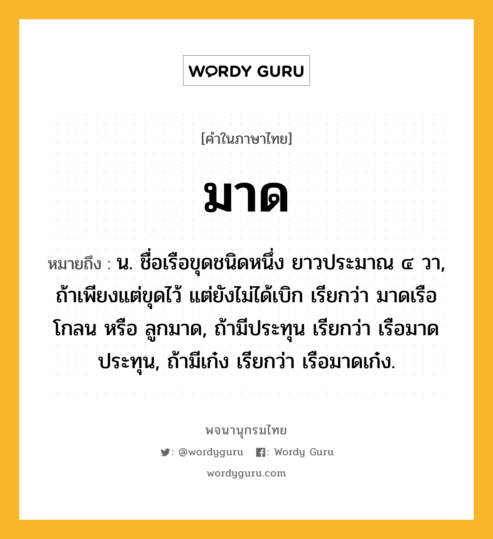 มาด ความหมาย หมายถึงอะไร?, คำในภาษาไทย มาด หมายถึง น. ชื่อเรือขุดชนิดหนึ่ง ยาวประมาณ ๔ วา, ถ้าเพียงแต่ขุดไว้ แต่ยังไม่ได้เบิก เรียกว่า มาดเรือโกลน หรือ ลูกมาด, ถ้ามีประทุน เรียกว่า เรือมาดประทุน, ถ้ามีเก๋ง เรียกว่า เรือมาดเก๋ง.