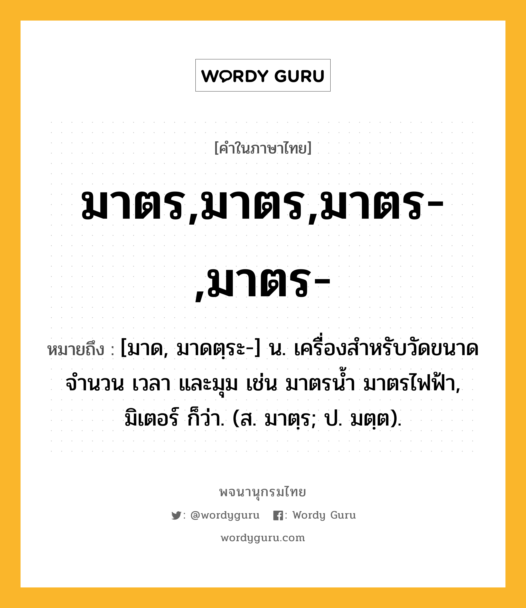 มาตร,มาตร,มาตร-,มาตร- ความหมาย หมายถึงอะไร?, คำในภาษาไทย มาตร,มาตร,มาตร-,มาตร- หมายถึง [มาด, มาดตฺระ-] น. เครื่องสำหรับวัดขนาด จำนวน เวลา และมุม เช่น มาตรน้ำ มาตรไฟฟ้า, มิเตอร์ ก็ว่า. (ส. มาตฺร; ป. มตฺต).