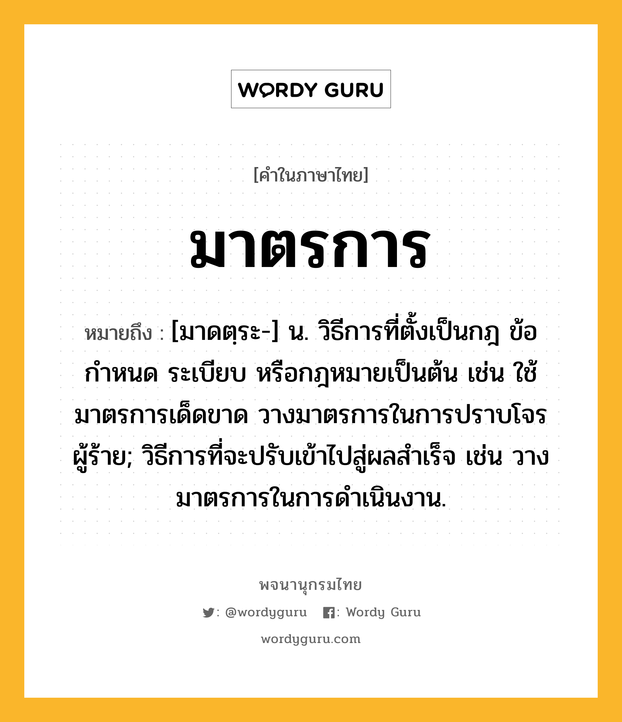 มาตรการ ความหมาย หมายถึงอะไร?, คำในภาษาไทย มาตรการ หมายถึง [มาดตฺระ-] น. วิธีการที่ตั้งเป็นกฎ ข้อกำหนด ระเบียบ หรือกฎหมายเป็นต้น เช่น ใช้มาตรการเด็ดขาด วางมาตรการในการปราบโจรผู้ร้าย; วิธีการที่จะปรับเข้าไปสู่ผลสําเร็จ เช่น วางมาตรการในการดําเนินงาน.