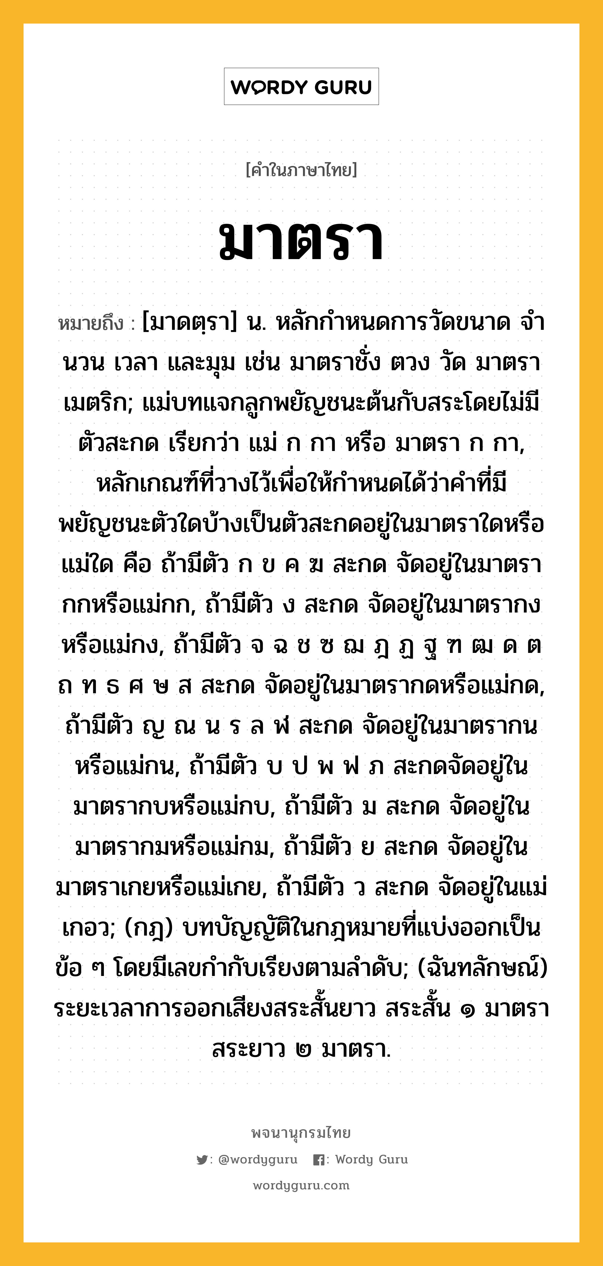 มาตรา ความหมาย หมายถึงอะไร?, คำในภาษาไทย มาตรา หมายถึง [มาดตฺรา] น. หลักกําหนดการวัดขนาด จํานวน เวลา และมุม เช่น มาตราชั่ง ตวง วัด มาตราเมตริก; แม่บทแจกลูกพยัญชนะต้นกับสระโดยไม่มีตัวสะกด เรียกว่า แม่ ก กา หรือ มาตรา ก กา, หลักเกณฑ์ที่วางไว้เพื่อให้กำหนดได้ว่าคำที่มีพยัญชนะตัวใดบ้างเป็นตัวสะกดอยู่ในมาตราใดหรือแม่ใด คือ ถ้ามีตัว ก ข ค ฆ สะกด จัดอยู่ในมาตรากกหรือแม่กก, ถ้ามีตัว ง สะกด จัดอยู่ในมาตรากงหรือแม่กง, ถ้ามีตัว จ ฉ ช ซ ฌ ฎ ฏ ฐ ฑ ฒ ด ต ถ ท ธ ศ ษ ส สะกด จัดอยู่ในมาตรากดหรือแม่กด, ถ้ามีตัว ญ ณ น ร ล ฬ สะกด จัดอยู่ในมาตรากนหรือแม่กน, ถ้ามีตัว บ ป พ ฟ ภ สะกดจัดอยู่ในมาตรากบหรือแม่กบ, ถ้ามีตัว ม สะกด จัดอยู่ในมาตรากมหรือแม่กม, ถ้ามีตัว ย สะกด จัดอยู่ในมาตราเกยหรือแม่เกย, ถ้ามีตัว ว สะกด จัดอยู่ในแม่เกอว; (กฎ) บทบัญญัติในกฎหมายที่แบ่งออกเป็นข้อ ๆ โดยมีเลขกํากับเรียงตามลําดับ; (ฉันทลักษณ์) ระยะเวลาการออกเสียงสระสั้นยาว สระสั้น ๑ มาตรา สระยาว ๒ มาตรา.