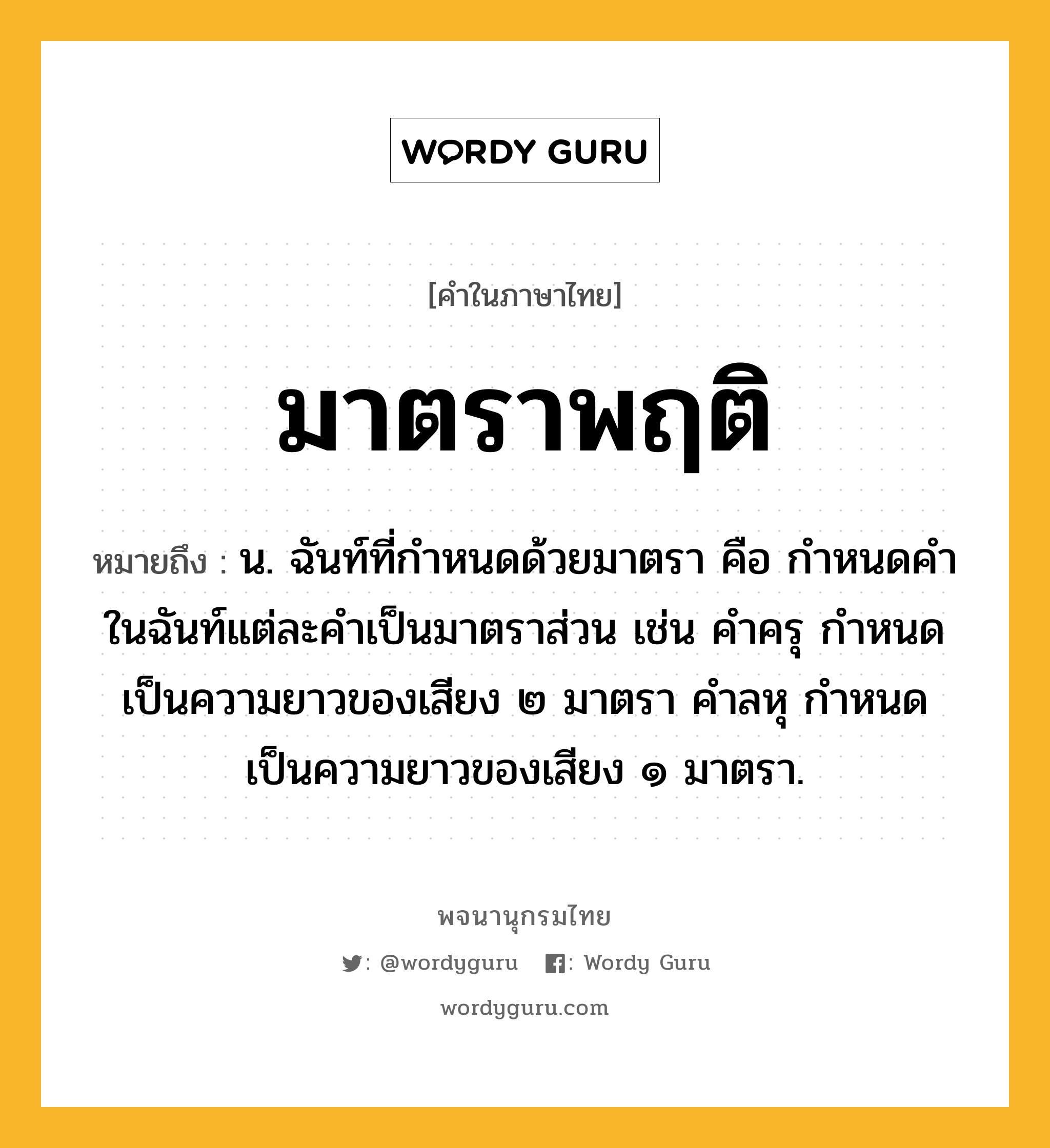 มาตราพฤติ ความหมาย หมายถึงอะไร?, คำในภาษาไทย มาตราพฤติ หมายถึง น. ฉันท์ที่กําหนดด้วยมาตรา คือ กําหนดคําในฉันท์แต่ละคําเป็นมาตราส่วน เช่น คําครุ กําหนดเป็นความยาวของเสียง ๒ มาตรา คําลหุ กําหนดเป็นความยาวของเสียง ๑ มาตรา.