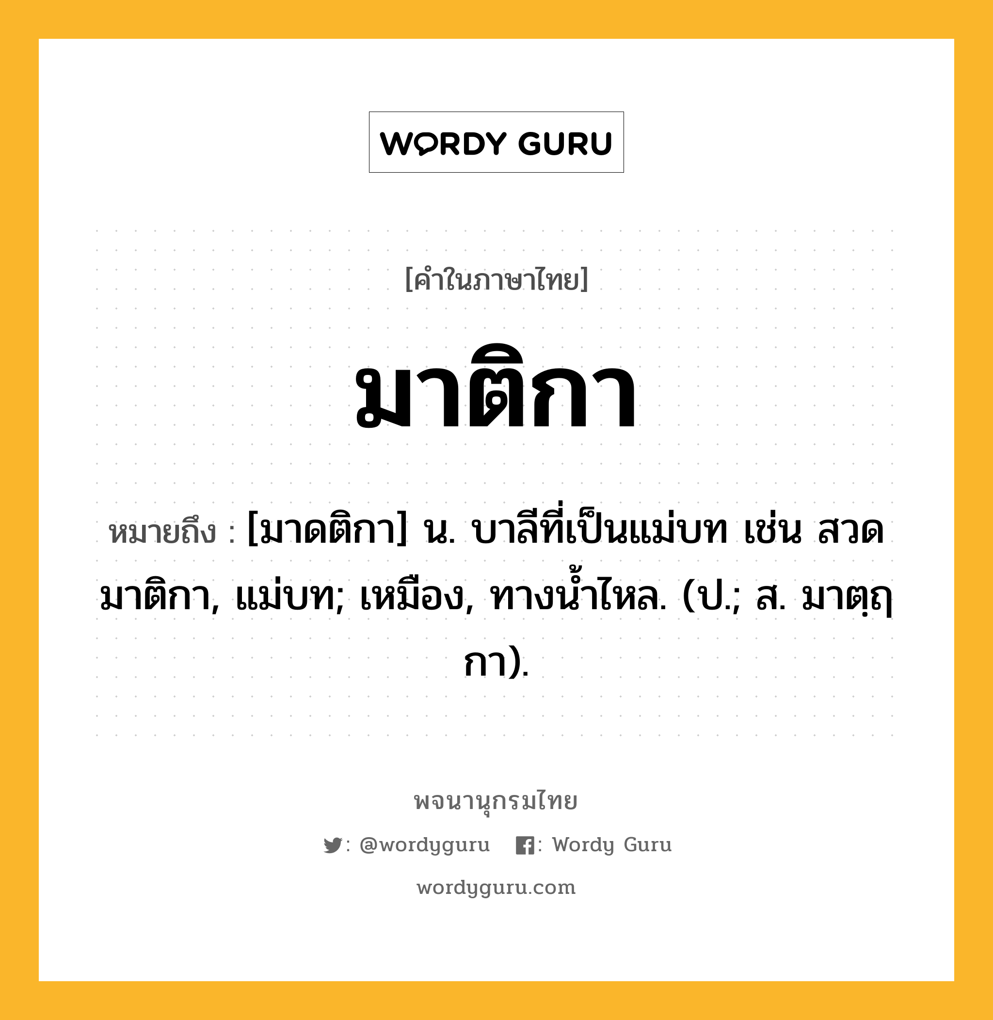 มาติกา ความหมาย หมายถึงอะไร?, คำในภาษาไทย มาติกา หมายถึง [มาดติกา] น. บาลีที่เป็นแม่บท เช่น สวดมาติกา, แม่บท; เหมือง, ทางนํ้าไหล. (ป.; ส. มาตฺฤกา).