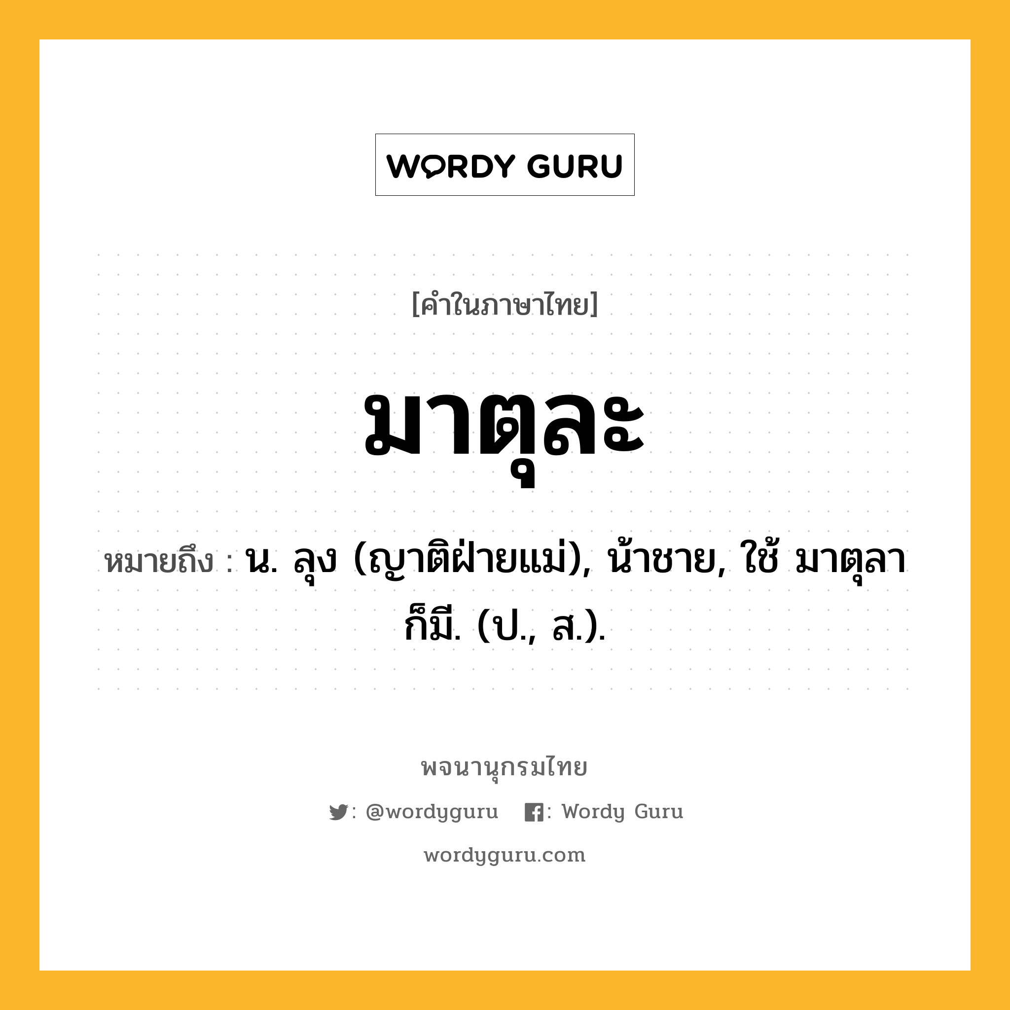 มาตุละ ความหมาย หมายถึงอะไร?, คำในภาษาไทย มาตุละ หมายถึง น. ลุง (ญาติฝ่ายแม่), น้าชาย, ใช้ มาตุลา ก็มี. (ป., ส.).