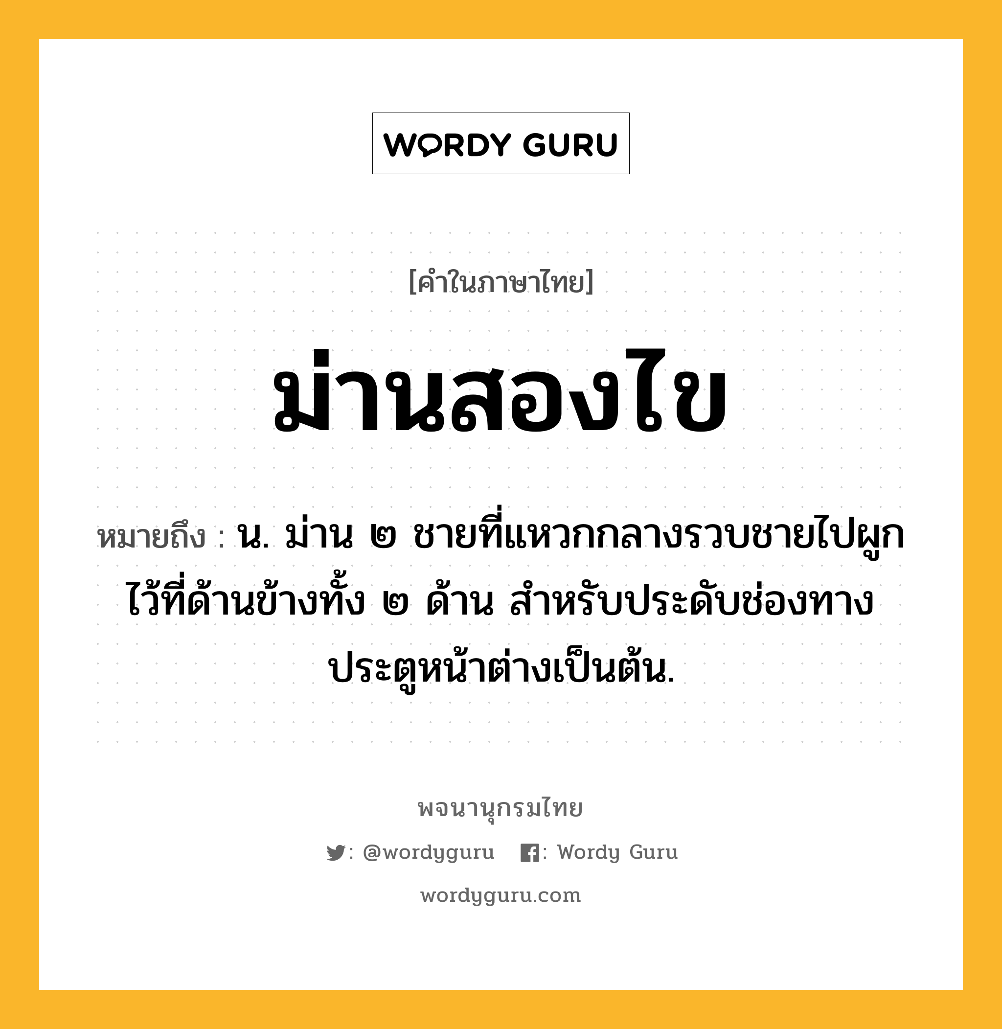 ม่านสองไข ความหมาย หมายถึงอะไร?, คำในภาษาไทย ม่านสองไข หมายถึง น. ม่าน ๒ ชายที่แหวกกลางรวบชายไปผูกไว้ที่ด้านข้างทั้ง ๒ ด้าน สําหรับประดับช่องทางประตูหน้าต่างเป็นต้น.