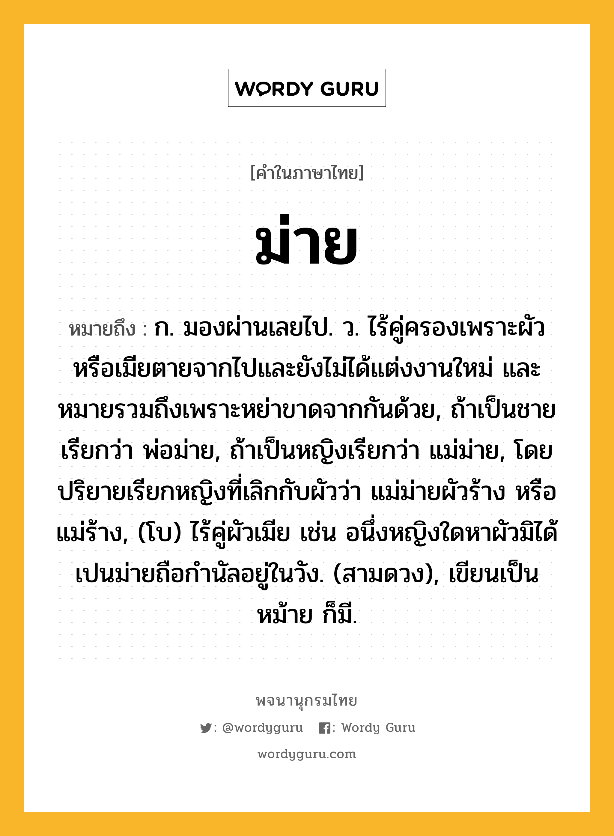 ม่าย ความหมาย หมายถึงอะไร?, คำในภาษาไทย ม่าย หมายถึง ก. มองผ่านเลยไป. ว. ไร้คู่ครองเพราะผัวหรือเมียตายจากไปและยังไม่ได้แต่งงานใหม่ และหมายรวมถึงเพราะหย่าขาดจากกันด้วย, ถ้าเป็นชายเรียกว่า พ่อม่าย, ถ้าเป็นหญิงเรียกว่า แม่ม่าย, โดยปริยายเรียกหญิงที่เลิกกับผัวว่า แม่ม่ายผัวร้าง หรือ แม่ร้าง, (โบ) ไร้คู่ผัวเมีย เช่น อนึ่งหญิงใดหาผัวมิได้เปนม่ายถือกำนัลอยู่ในวัง. (สามดวง), เขียนเป็น หม้าย ก็มี.