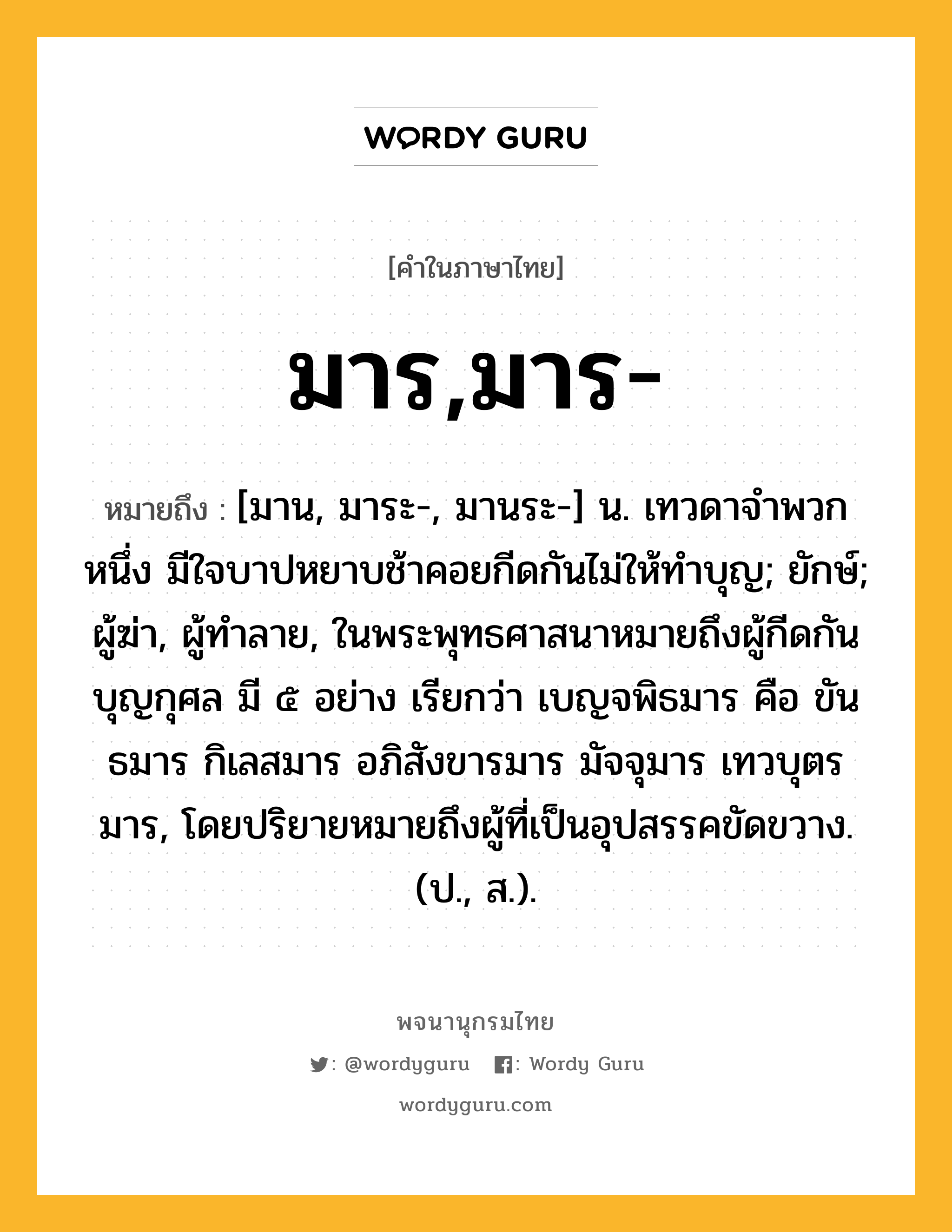 มาร,มาร- ความหมาย หมายถึงอะไร?, คำในภาษาไทย มาร,มาร- หมายถึง [มาน, มาระ-, มานระ-] น. เทวดาจําพวกหนึ่ง มีใจบาปหยาบช้าคอยกีดกันไม่ให้ทําบุญ; ยักษ์; ผู้ฆ่า, ผู้ทำลาย, ในพระพุทธศาสนาหมายถึงผู้กีดกันบุญกุศล มี ๕ อย่าง เรียกว่า เบญจพิธมาร คือ ขันธมาร กิเลสมาร อภิสังขารมาร มัจจุมาร เทวบุตรมาร, โดยปริยายหมายถึงผู้ที่เป็นอุปสรรคขัดขวาง. (ป., ส.).