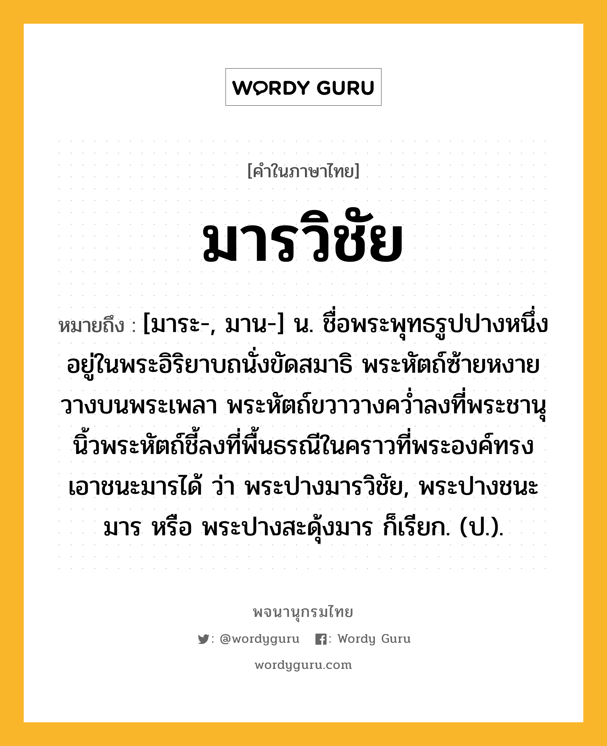 มารวิชัย ความหมาย หมายถึงอะไร?, คำในภาษาไทย มารวิชัย หมายถึง [มาระ-, มาน-] น. ชื่อพระพุทธรูปปางหนึ่ง อยู่ในพระอิริยาบถนั่งขัดสมาธิ พระหัตถ์ซ้ายหงายวางบนพระเพลา พระหัตถ์ขวาวางควํ่าลงที่พระชานุ นิ้วพระหัตถ์ชี้ลงที่พื้นธรณีในคราวที่พระองค์ทรงเอาชนะมารได้ ว่า พระปางมารวิชัย, พระปางชนะมาร หรือ พระปางสะดุ้งมาร ก็เรียก. (ป.).