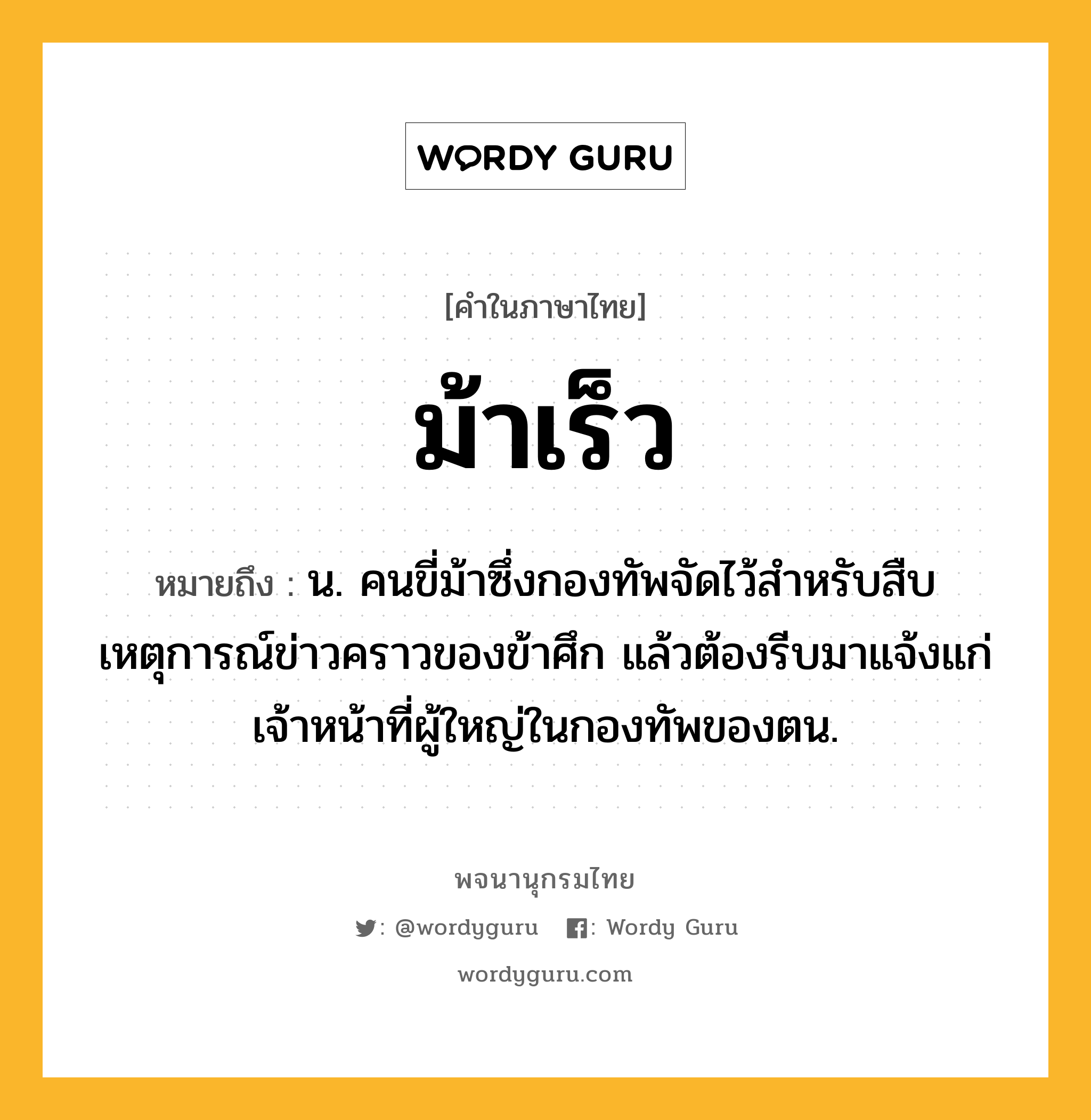 ม้าเร็ว ความหมาย หมายถึงอะไร?, คำในภาษาไทย ม้าเร็ว หมายถึง น. คนขี่ม้าซึ่งกองทัพจัดไว้สําหรับสืบเหตุการณ์ข่าวคราวของข้าศึก แล้วต้องรีบมาแจ้งแก่เจ้าหน้าที่ผู้ใหญ่ในกองทัพของตน.