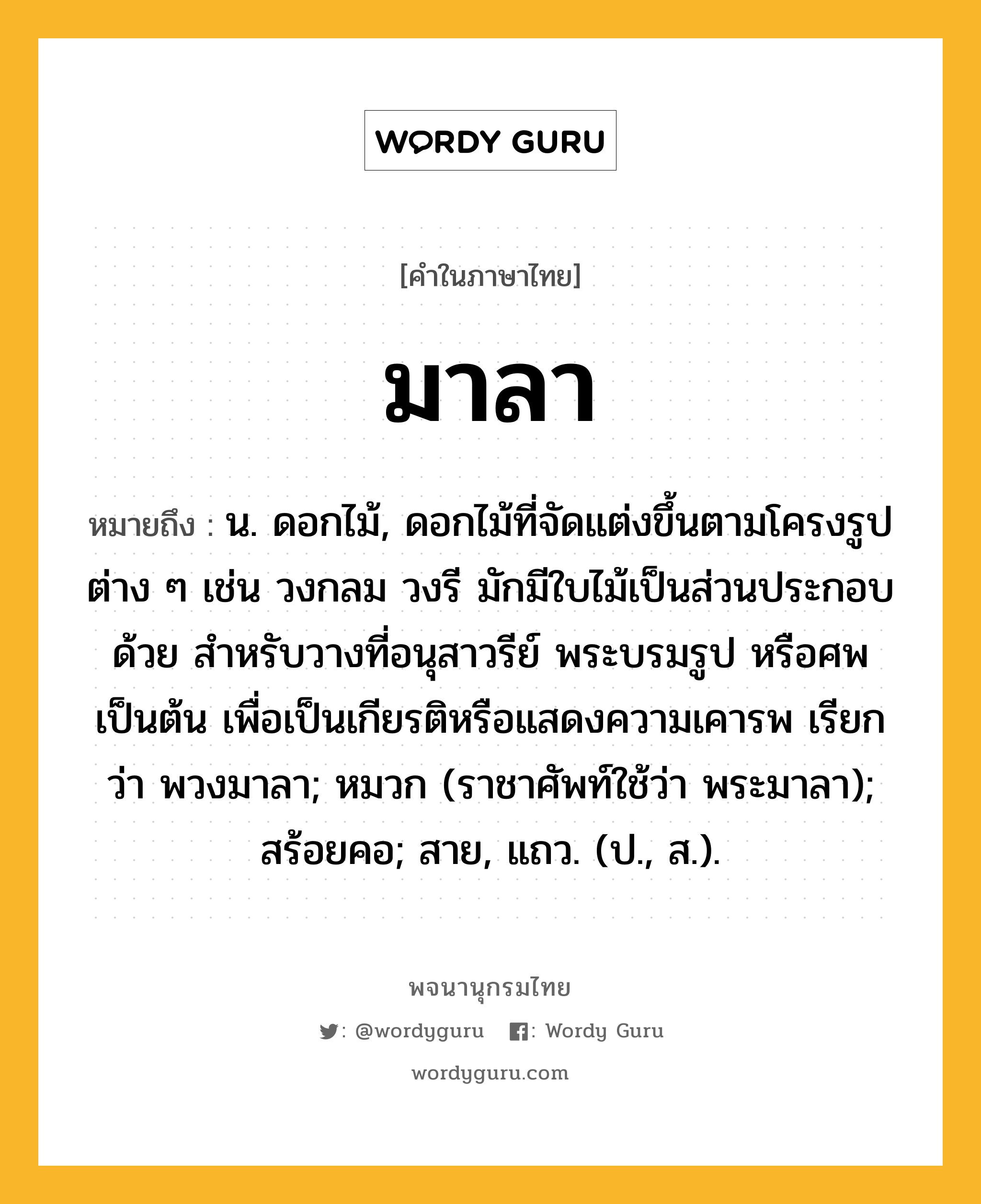 มาลา ความหมาย หมายถึงอะไร?, คำในภาษาไทย มาลา หมายถึง น. ดอกไม้, ดอกไม้ที่จัดแต่งขึ้นตามโครงรูปต่าง ๆ เช่น วงกลม วงรี มักมีใบไม้เป็นส่วนประกอบด้วย สำหรับวางที่อนุสาวรีย์ พระบรมรูป หรือศพ เป็นต้น เพื่อเป็นเกียรติหรือแสดงความเคารพ เรียกว่า พวงมาลา; หมวก (ราชาศัพท์ใช้ว่า พระมาลา); สร้อยคอ; สาย, แถว. (ป., ส.).