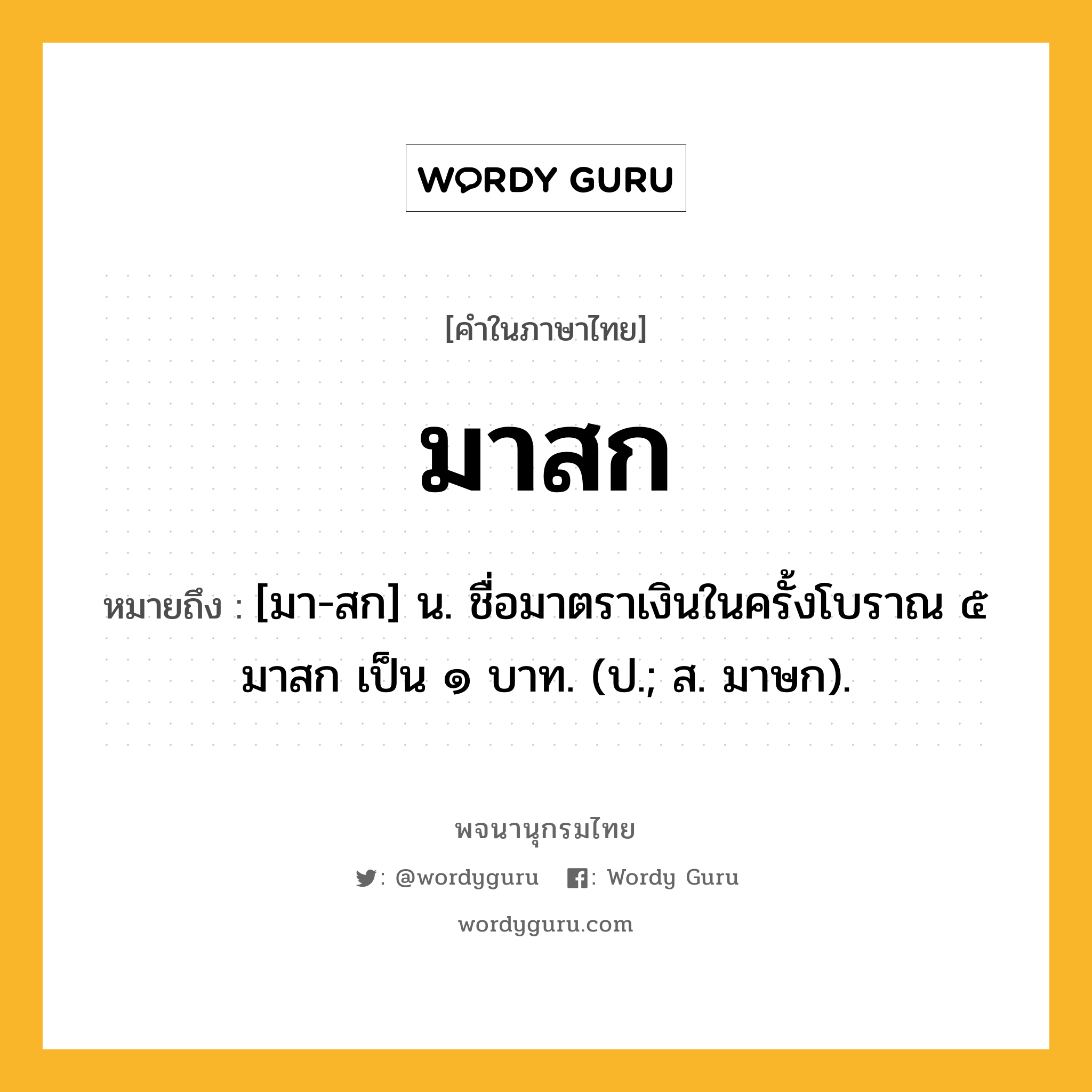 มาสก ความหมาย หมายถึงอะไร?, คำในภาษาไทย มาสก หมายถึง [มา-สก] น. ชื่อมาตราเงินในครั้งโบราณ ๕ มาสก เป็น ๑ บาท. (ป.; ส. มาษก).