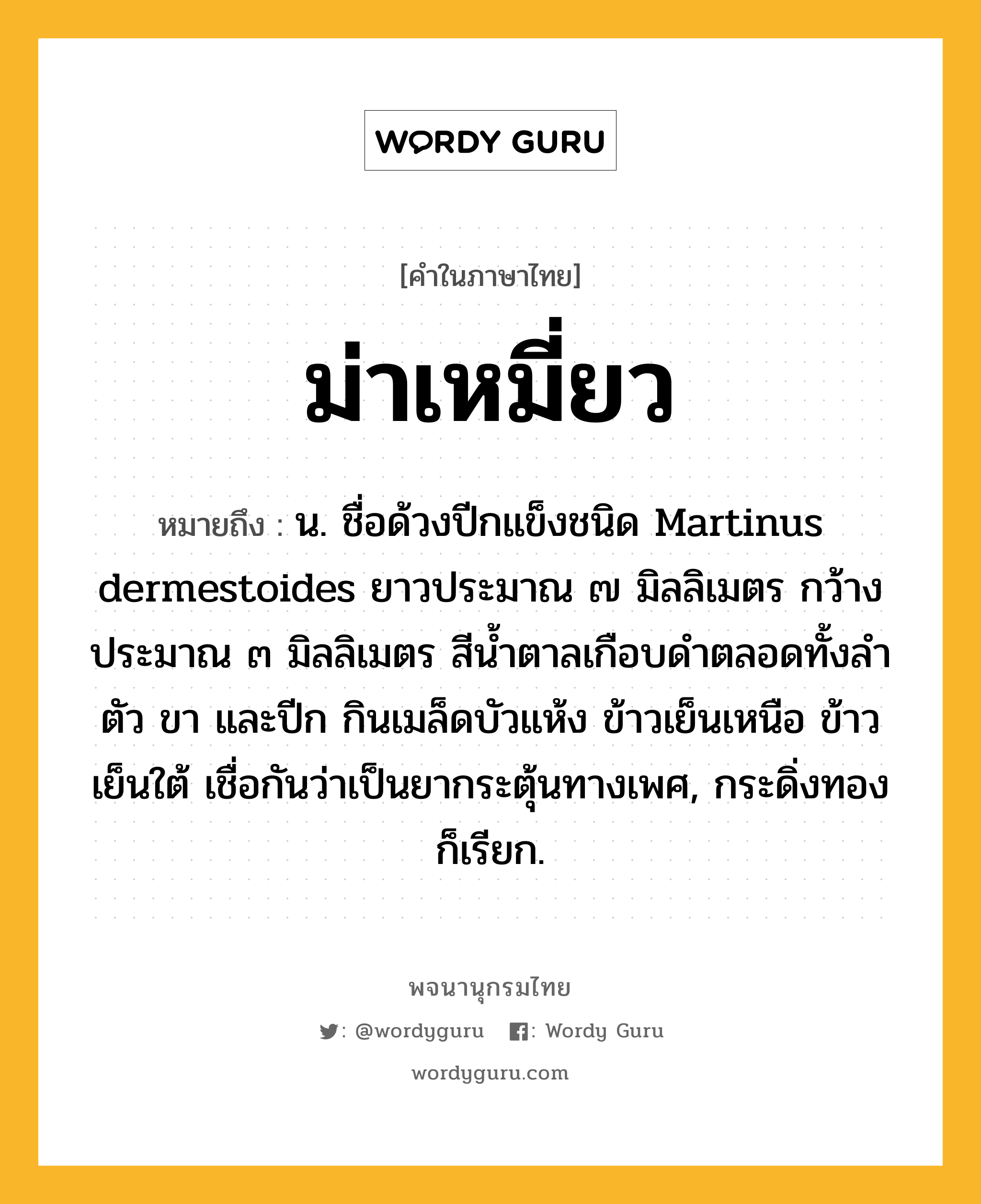 ม่าเหมี่ยว ความหมาย หมายถึงอะไร?, คำในภาษาไทย ม่าเหมี่ยว หมายถึง น. ชื่อด้วงปีกแข็งชนิด Martinus dermestoides ยาวประมาณ ๗ มิลลิเมตร กว้างประมาณ ๓ มิลลิเมตร สีนํ้าตาลเกือบดําตลอดทั้งลําตัว ขา และปีก กินเมล็ดบัวแห้ง ข้าวเย็นเหนือ ข้าวเย็นใต้ เชื่อกันว่าเป็นยากระตุ้นทางเพศ, กระดิ่งทอง ก็เรียก.