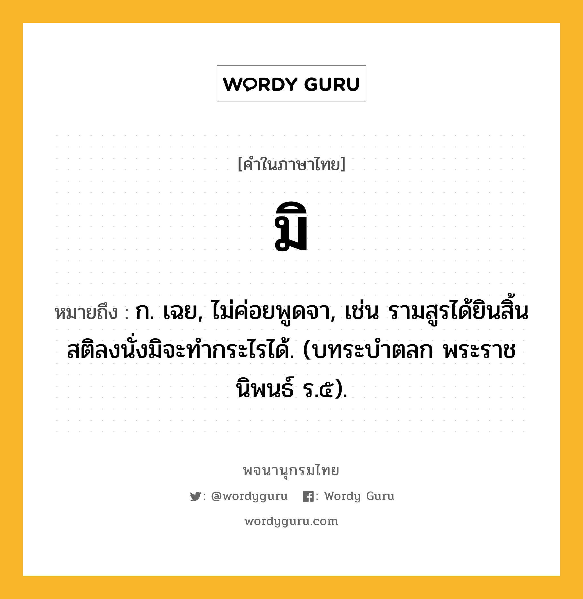 มิ ความหมาย หมายถึงอะไร?, คำในภาษาไทย มิ หมายถึง ก. เฉย, ไม่ค่อยพูดจา, เช่น รามสูรได้ยินสิ้นสติลงนั่งมิจะทำกระไรได้. (บทระบำตลก พระราชนิพนธ์ ร.๕).