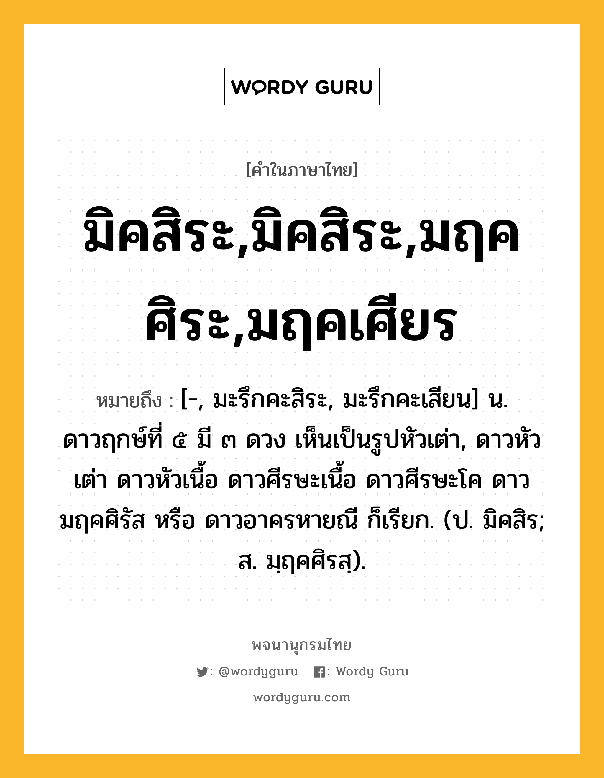 มิคสิระ,มิคสิระ,มฤคศิระ,มฤคเศียร ความหมาย หมายถึงอะไร?, คำในภาษาไทย มิคสิระ,มิคสิระ,มฤคศิระ,มฤคเศียร หมายถึง [-, มะรึกคะสิระ, มะรึกคะเสียน] น. ดาวฤกษ์ที่ ๕ มี ๓ ดวง เห็นเป็นรูปหัวเต่า, ดาวหัวเต่า ดาวหัวเนื้อ ดาวศีรษะเนื้อ ดาวศีรษะโค ดาวมฤคศิรัส หรือ ดาวอาครหายณี ก็เรียก. (ป. มิคสิร; ส. มฺฤคศิรสฺ).