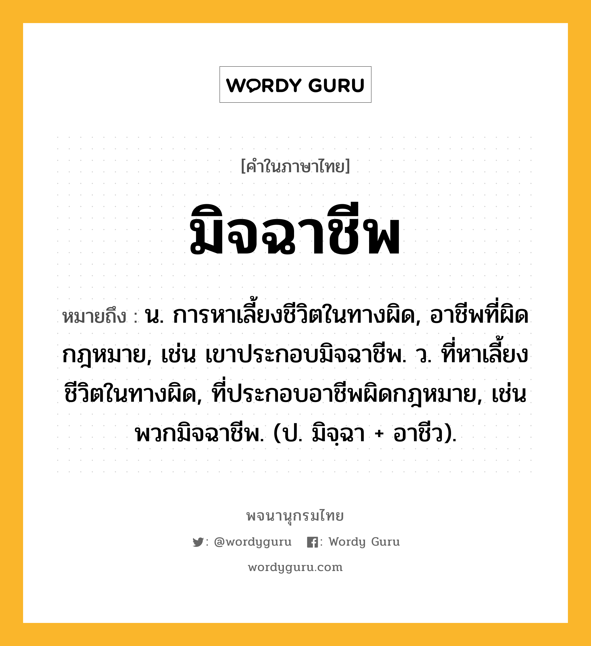 มิจฉาชีพ ความหมาย หมายถึงอะไร?, คำในภาษาไทย มิจฉาชีพ หมายถึง น. การหาเลี้ยงชีวิตในทางผิด, อาชีพที่ผิดกฎหมาย, เช่น เขาประกอบมิจฉาชีพ. ว. ที่หาเลี้ยงชีวิตในทางผิด, ที่ประกอบอาชีพผิดกฎหมาย, เช่น พวกมิจฉาชีพ. (ป. มิจฺฉา + อาชีว).