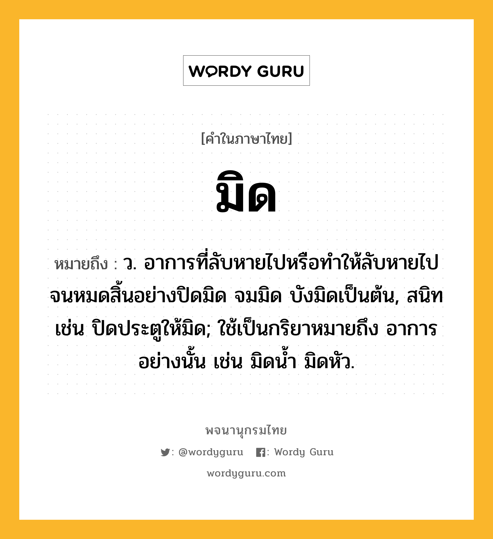 มิด ความหมาย หมายถึงอะไร?, คำในภาษาไทย มิด หมายถึง ว. อาการที่ลับหายไปหรือทำให้ลับหายไปจนหมดสิ้นอย่างปิดมิด จมมิด บังมิดเป็นต้น, สนิท เช่น ปิดประตูให้มิด; ใช้เป็นกริยาหมายถึง อาการอย่างนั้น เช่น มิดนํ้า มิดหัว.