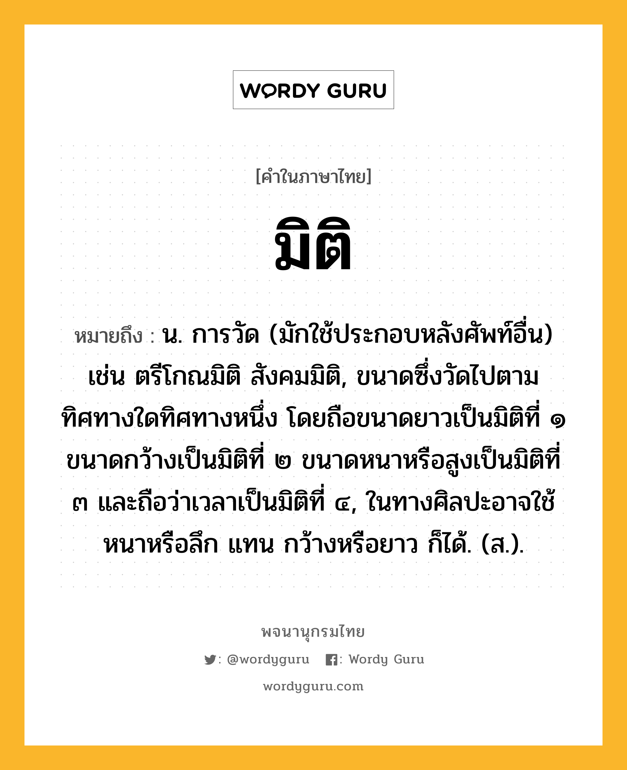 มิติ ความหมาย หมายถึงอะไร?, คำในภาษาไทย มิติ หมายถึง น. การวัด (มักใช้ประกอบหลังศัพท์อื่น) เช่น ตรีโกณมิติ สังคมมิติ, ขนาดซึ่งวัดไปตามทิศทางใดทิศทางหนึ่ง โดยถือขนาดยาวเป็นมิติที่ ๑ ขนาดกว้างเป็นมิติที่ ๒ ขนาดหนาหรือสูงเป็นมิติที่ ๓ และถือว่าเวลาเป็นมิติที่ ๔, ในทางศิลปะอาจใช้ หนาหรือลึก แทน กว้างหรือยาว ก็ได้. (ส.).