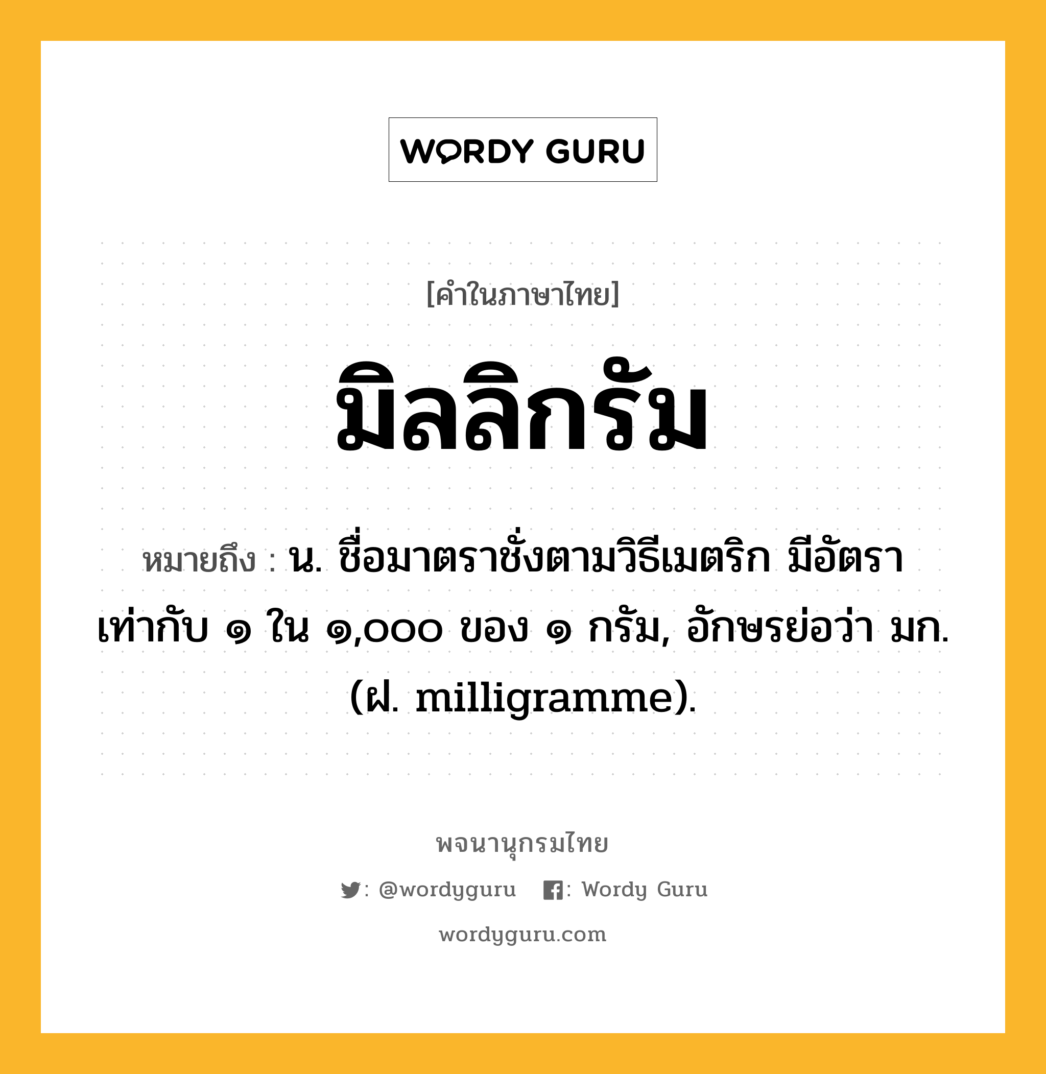 มิลลิกรัม ความหมาย หมายถึงอะไร?, คำในภาษาไทย มิลลิกรัม หมายถึง น. ชื่อมาตราชั่งตามวิธีเมตริก มีอัตราเท่ากับ ๑ ใน ๑,๐๐๐ ของ ๑ กรัม, อักษรย่อว่า มก. (ฝ. milligramme).