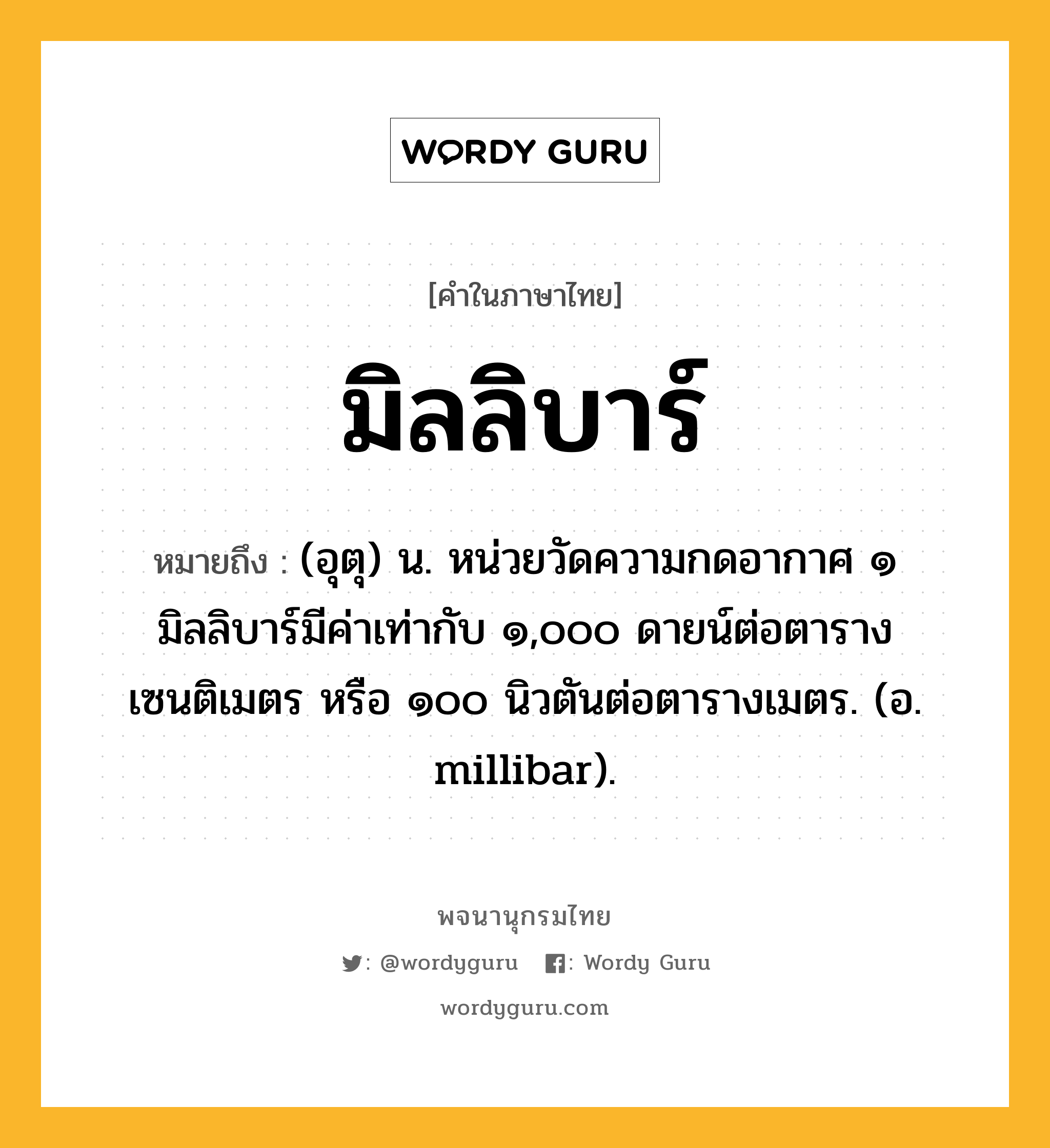 มิลลิบาร์ ความหมาย หมายถึงอะไร?, คำในภาษาไทย มิลลิบาร์ หมายถึง (อุตุ) น. หน่วยวัดความกดอากาศ ๑ มิลลิบาร์มีค่าเท่ากับ ๑,๐๐๐ ดายน์ต่อตารางเซนติเมตร หรือ ๑๐๐ นิวตันต่อตารางเมตร. (อ. millibar).