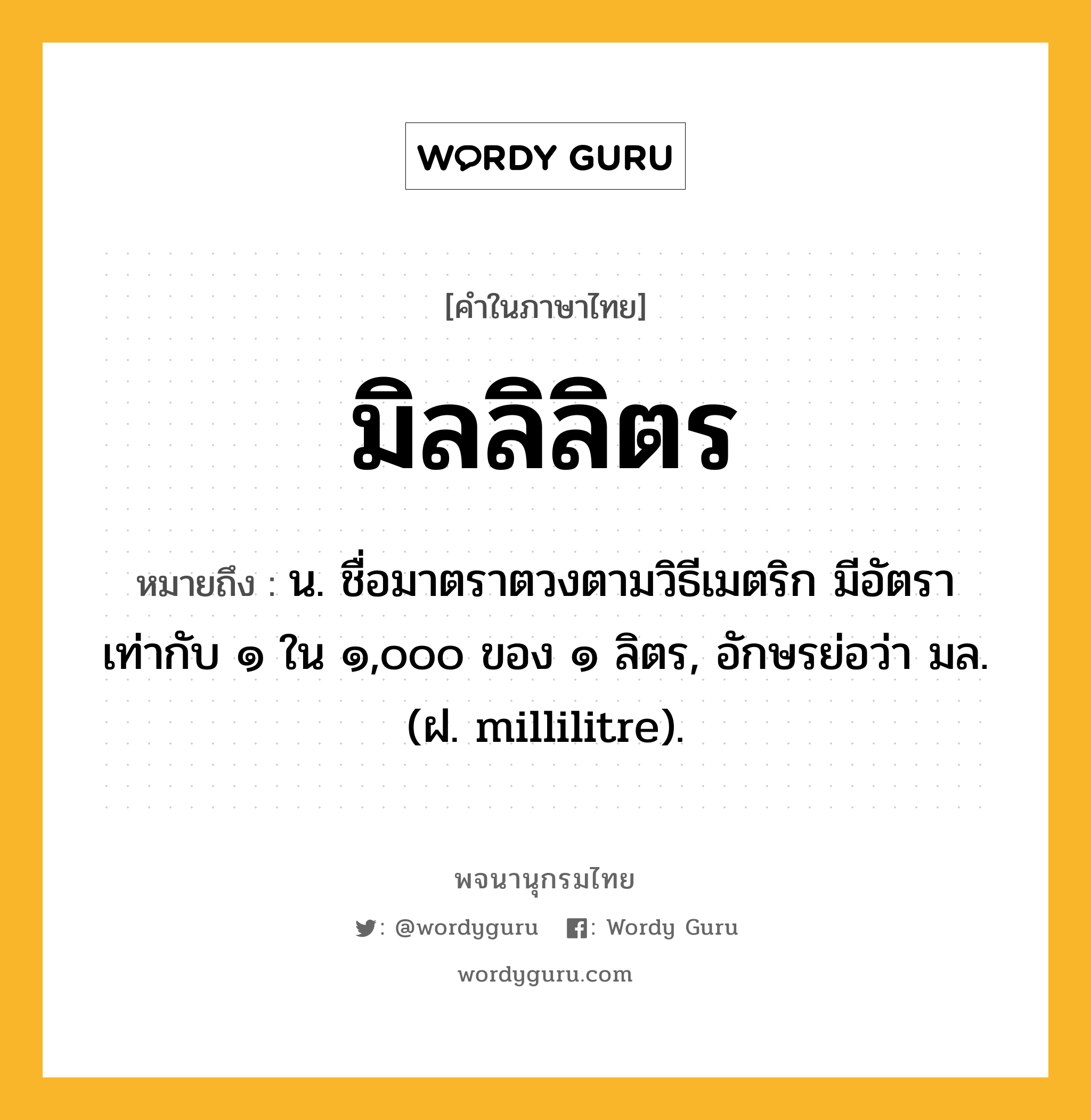 มิลลิลิตร ความหมาย หมายถึงอะไร?, คำในภาษาไทย มิลลิลิตร หมายถึง น. ชื่อมาตราตวงตามวิธีเมตริก มีอัตราเท่ากับ ๑ ใน ๑,๐๐๐ ของ ๑ ลิตร, อักษรย่อว่า มล. (ฝ. millilitre).