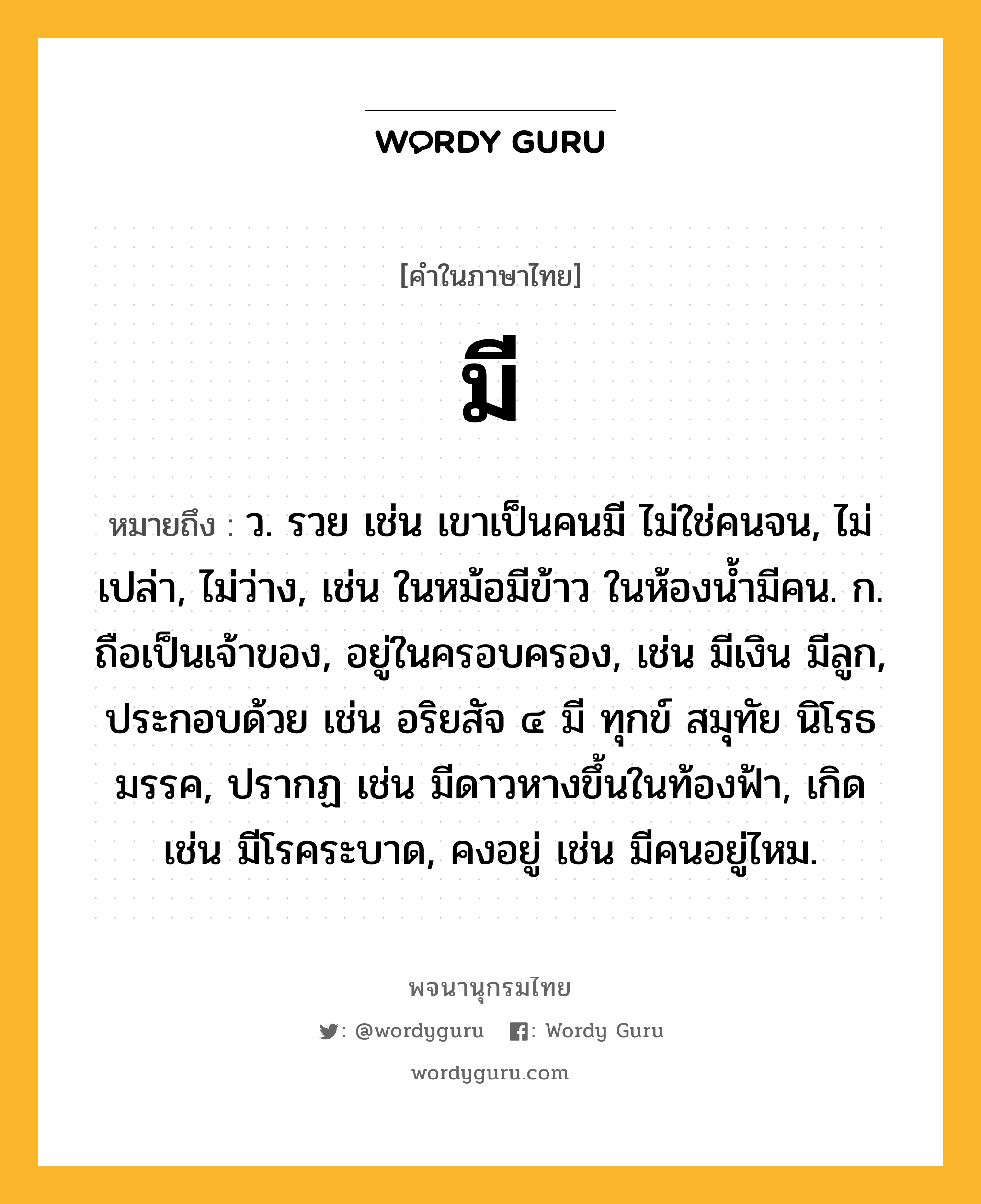 มี ความหมาย หมายถึงอะไร?, คำในภาษาไทย มี หมายถึง ว. รวย เช่น เขาเป็นคนมี ไม่ใช่คนจน, ไม่เปล่า, ไม่ว่าง, เช่น ในหม้อมีข้าว ในห้องน้ำมีคน. ก. ถือเป็นเจ้าของ, อยู่ในครอบครอง, เช่น มีเงิน มีลูก, ประกอบด้วย เช่น อริยสัจ ๔ มี ทุกข์ สมุทัย นิโรธ มรรค, ปรากฏ เช่น มีดาวหางขึ้นในท้องฟ้า, เกิด เช่น มีโรคระบาด, คงอยู่ เช่น มีคนอยู่ไหม.