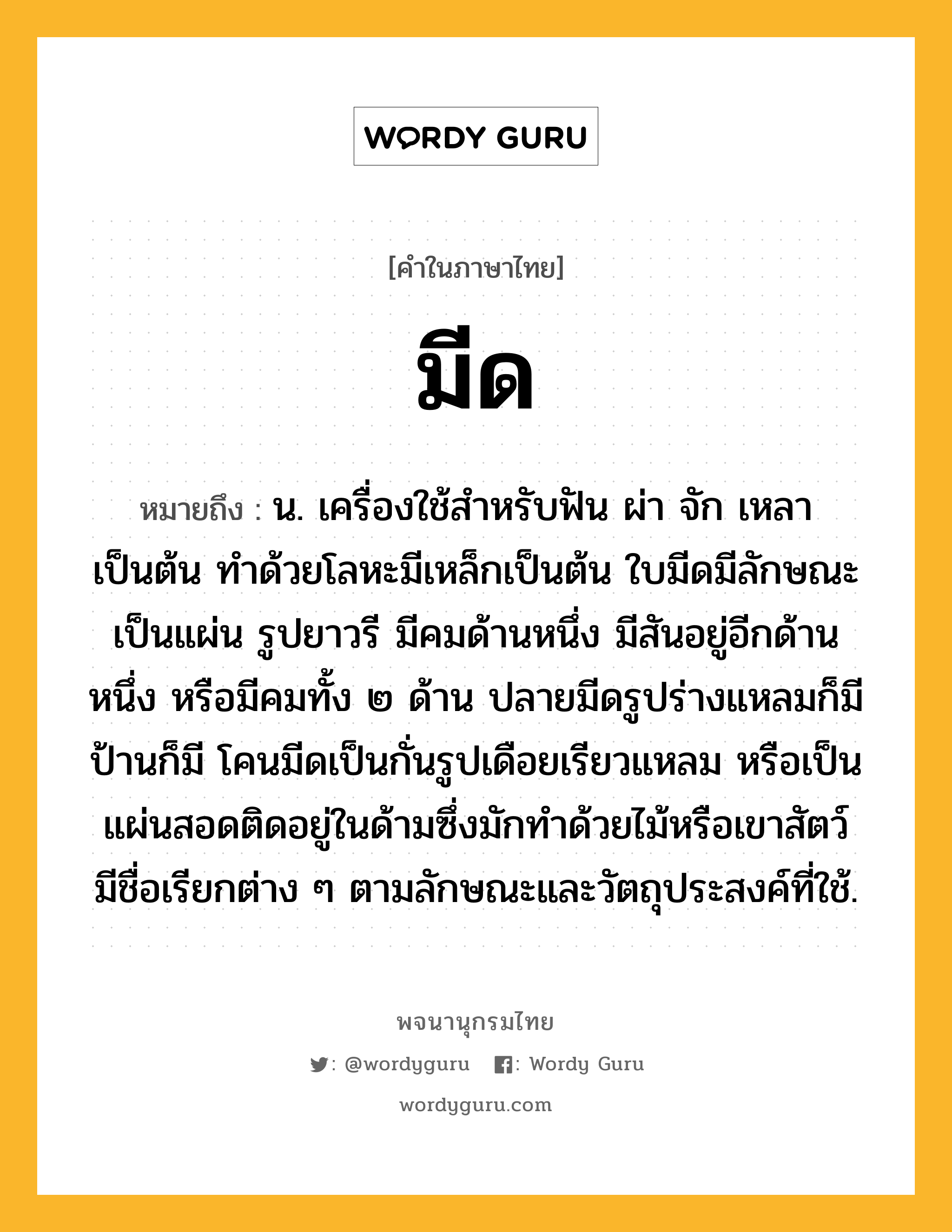 มีด ความหมาย หมายถึงอะไร?, คำในภาษาไทย มีด หมายถึง น. เครื่องใช้สำหรับฟัน ผ่า จัก เหลา เป็นต้น ทำด้วยโลหะมีเหล็กเป็นต้น ใบมีดมีลักษณะเป็นแผ่น รูปยาวรี มีคมด้านหนึ่ง มีสันอยู่อีกด้านหนึ่ง หรือมีคมทั้ง ๒ ด้าน ปลายมีดรูปร่างแหลมก็มี ป้านก็มี โคนมีดเป็นกั่นรูปเดือยเรียวแหลม หรือเป็นแผ่นสอดติดอยู่ในด้ามซึ่งมักทำด้วยไม้หรือเขาสัตว์ มีชื่อเรียกต่าง ๆ ตามลักษณะและวัตถุประสงค์ที่ใช้.