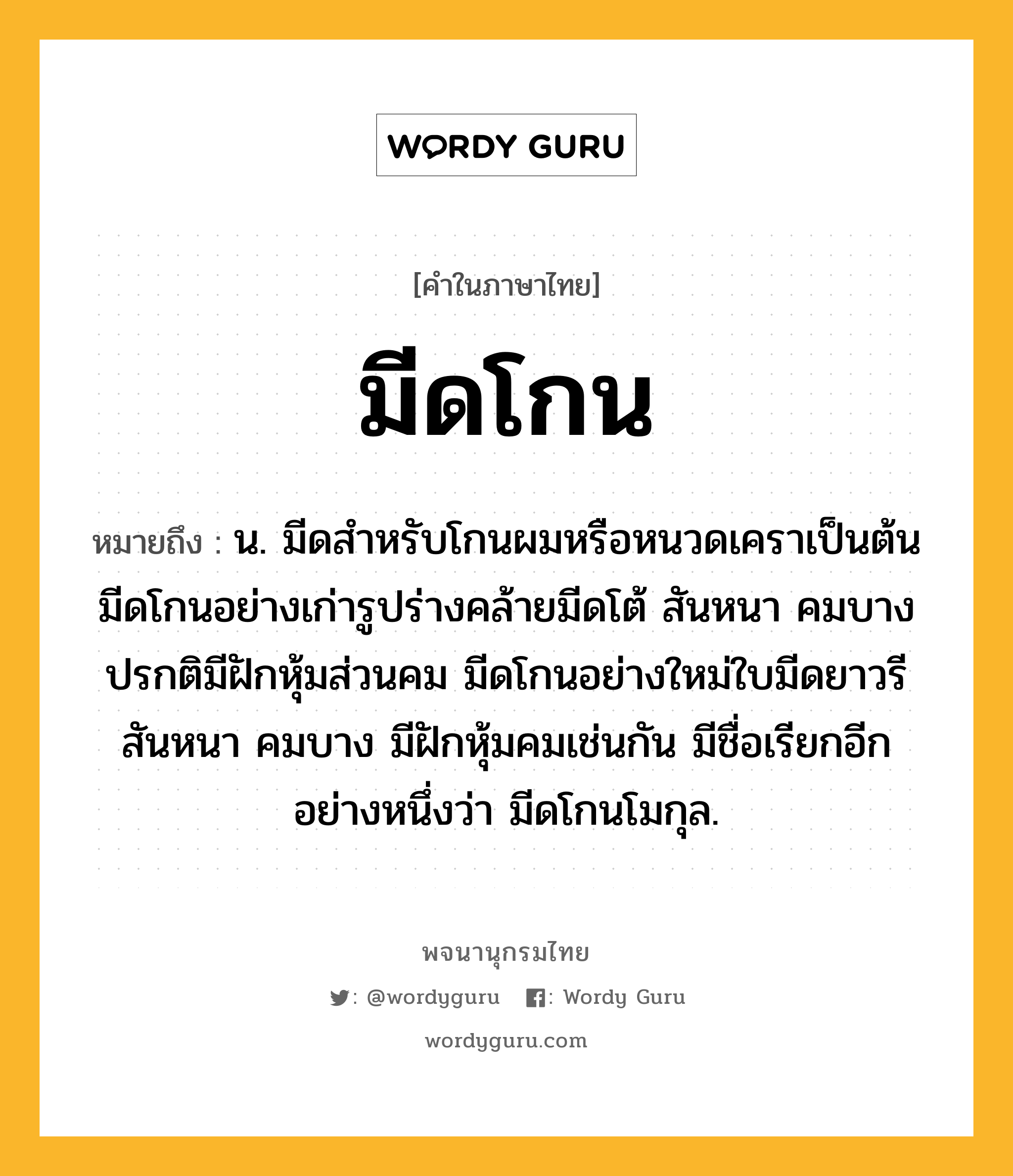 มีดโกน ความหมาย หมายถึงอะไร?, คำในภาษาไทย มีดโกน หมายถึง น. มีดสำหรับโกนผมหรือหนวดเคราเป็นต้น มีดโกนอย่างเก่ารูปร่างคล้ายมีดโต้ สันหนา คมบาง ปรกติมีฝักหุ้มส่วนคม มีดโกนอย่างใหม่ใบมีดยาวรี สันหนา คมบาง มีฝักหุ้มคมเช่นกัน มีชื่อเรียกอีกอย่างหนึ่งว่า มีดโกนโมกุล.