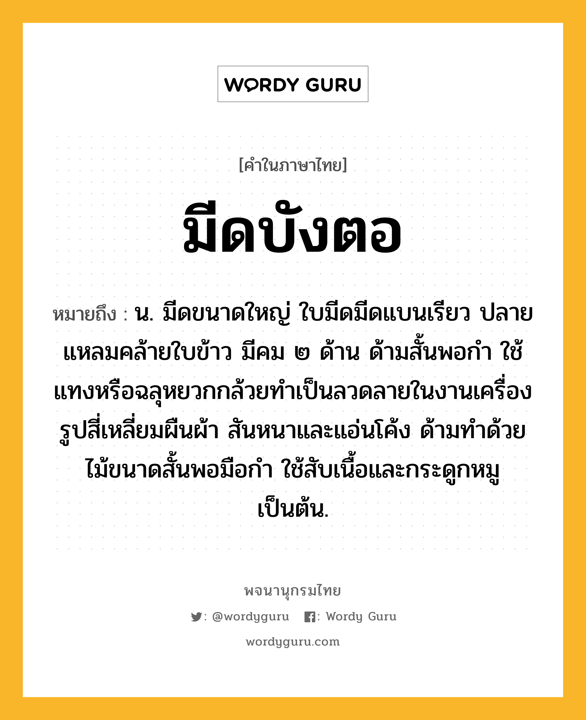 มีดบังตอ ความหมาย หมายถึงอะไร?, คำในภาษาไทย มีดบังตอ หมายถึง น. มีดขนาดใหญ่ ใบมีดมีดแบนเรียว ปลายแหลมคล้ายใบข้าว มีคม ๒ ด้าน ด้ามสั้นพอกำ ใช้แทงหรือฉลุหยวกกล้วยทำเป็นลวดลายในงานเครื่องรูปสี่เหลี่ยมผืนผ้า สันหนาและแอ่นโค้ง ด้ามทำด้วยไม้ขนาดสั้นพอมือกำ ใช้สับเนื้อและกระดูกหมูเป็นต้น.