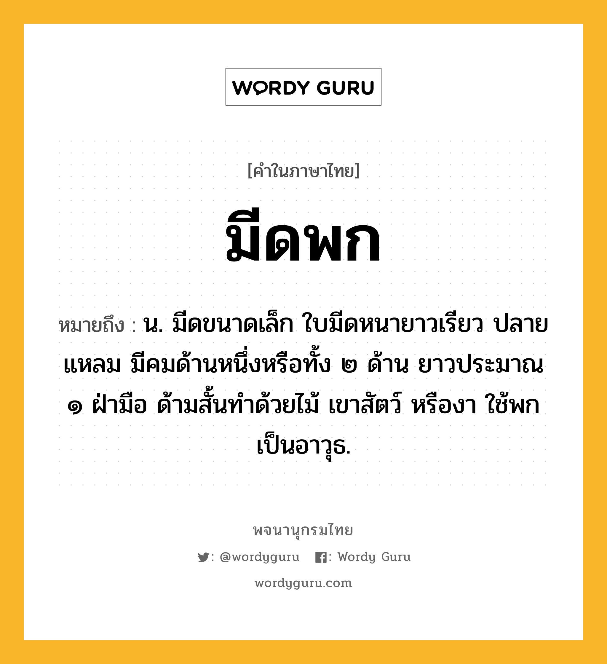 มีดพก ความหมาย หมายถึงอะไร?, คำในภาษาไทย มีดพก หมายถึง น. มีดขนาดเล็ก ใบมีดหนายาวเรียว ปลายแหลม มีคมด้านหนึ่งหรือทั้ง ๒ ด้าน ยาวประมาณ ๑ ฝ่ามือ ด้ามสั้นทำด้วยไม้ เขาสัตว์ หรืองา ใช้พกเป็นอาวุธ.