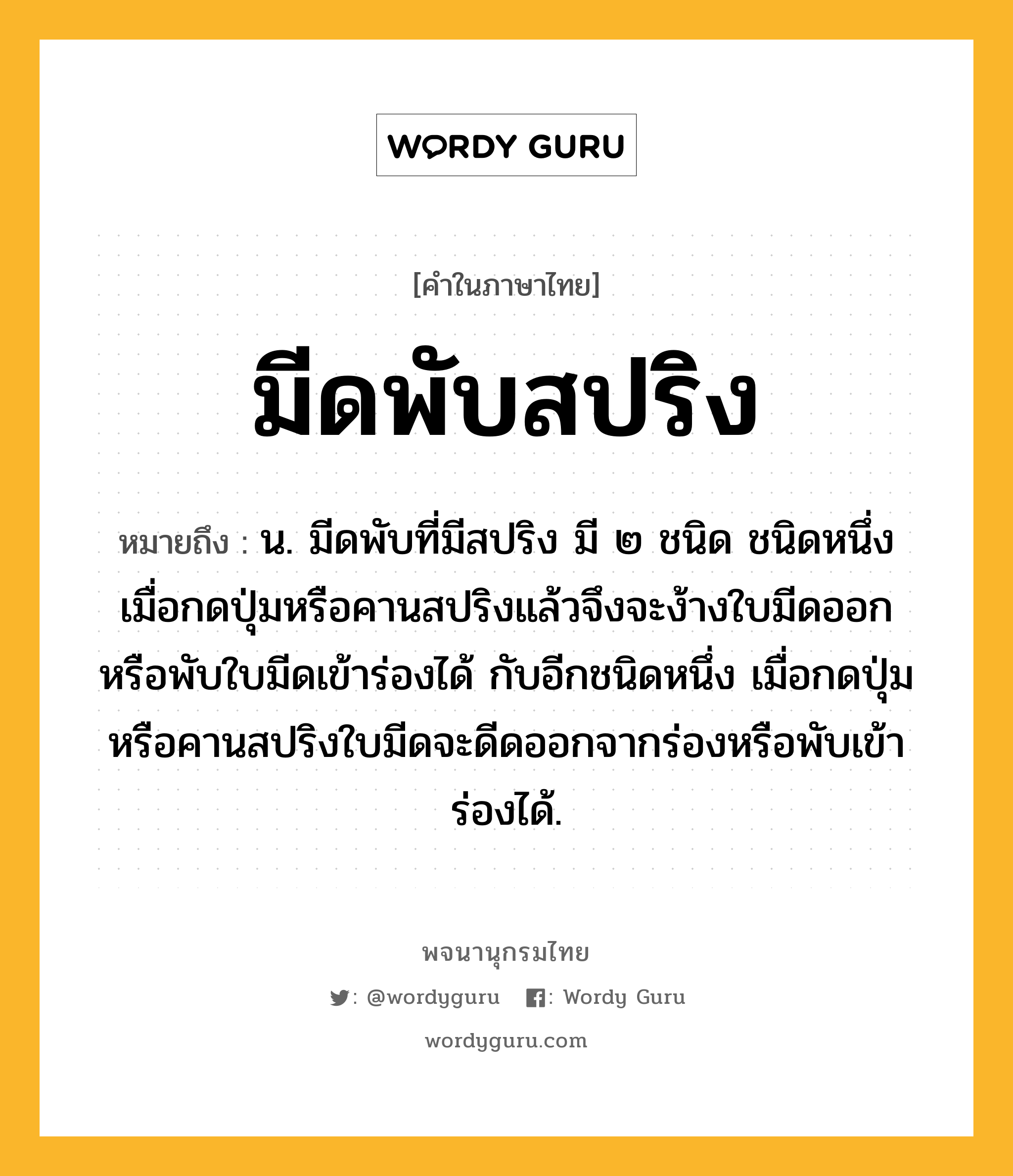 มีดพับสปริง ความหมาย หมายถึงอะไร?, คำในภาษาไทย มีดพับสปริง หมายถึง น. มีดพับที่มีสปริง มี ๒ ชนิด ชนิดหนึ่งเมื่อกดปุ่มหรือคานสปริงแล้วจึงจะง้างใบมีดออกหรือพับใบมีดเข้าร่องได้ กับอีกชนิดหนึ่ง เมื่อกดปุ่มหรือคานสปริงใบมีดจะดีดออกจากร่องหรือพับเข้าร่องได้.