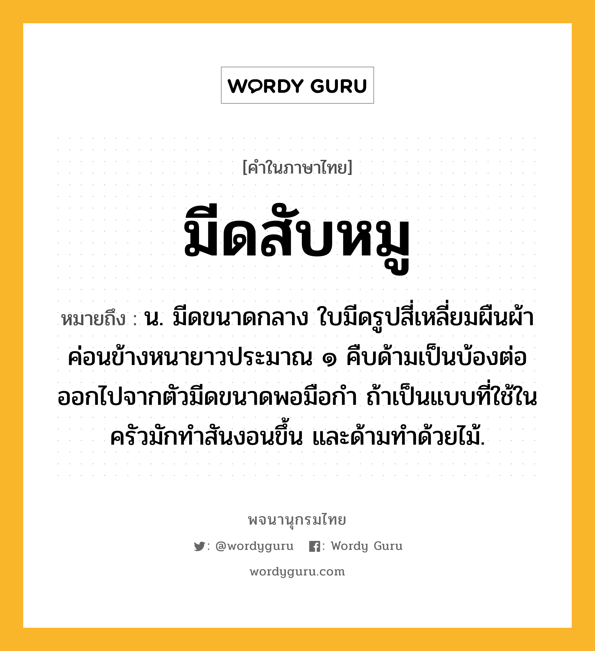 มีดสับหมู ความหมาย หมายถึงอะไร?, คำในภาษาไทย มีดสับหมู หมายถึง น. มีดขนาดกลาง ใบมีดรูปสี่เหลี่ยมผืนผ้าค่อนข้างหนายาวประมาณ ๑ คืบด้ามเป็นบ้องต่อออกไปจากตัวมีดขนาดพอมือกำ ถ้าเป็นแบบที่ใช้ในครัวมักทำสันงอนขึ้น และด้ามทำด้วยไม้.