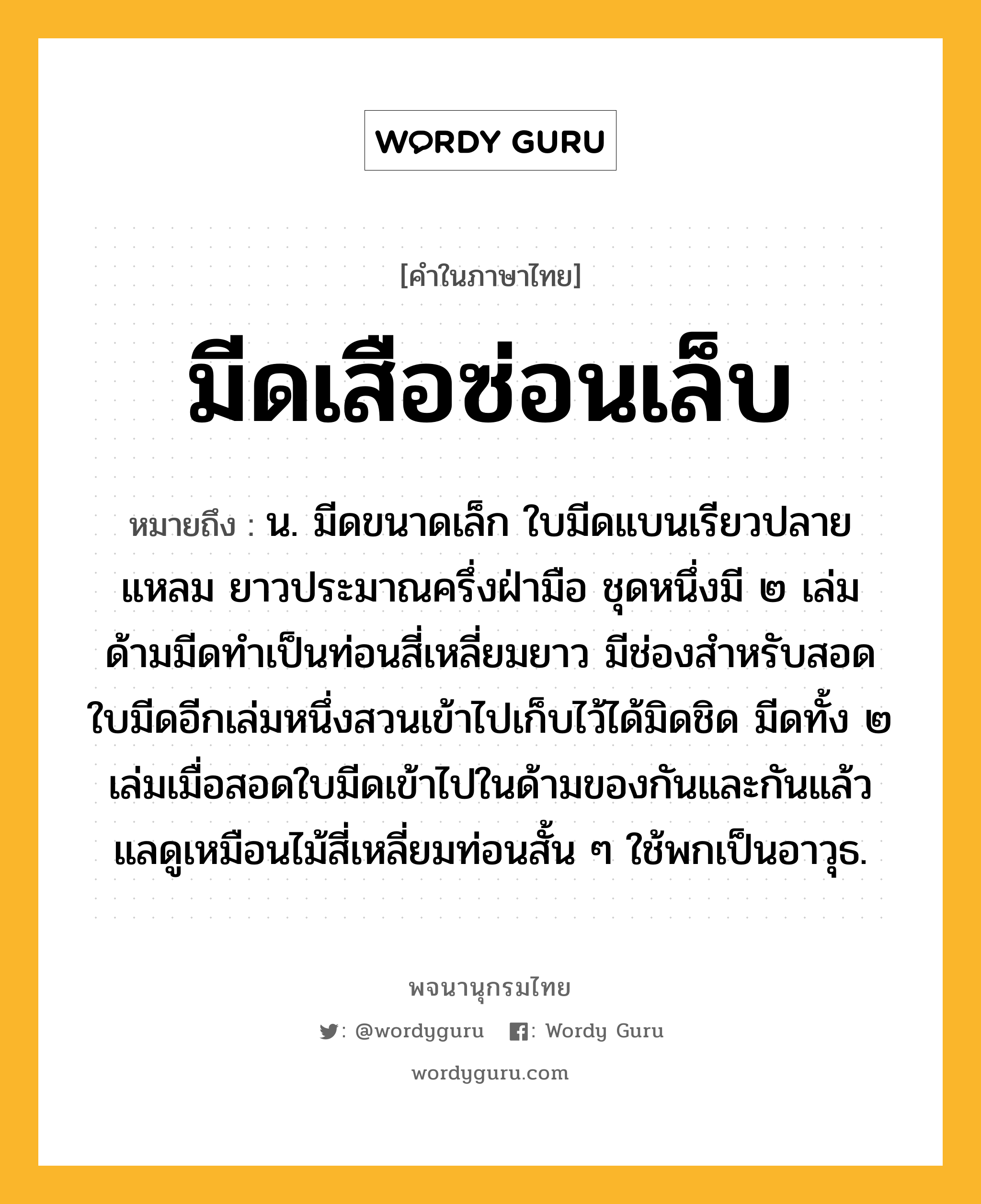 มีดเสือซ่อนเล็บ ความหมาย หมายถึงอะไร?, คำในภาษาไทย มีดเสือซ่อนเล็บ หมายถึง น. มีดขนาดเล็ก ใบมีดแบนเรียวปลายแหลม ยาวประมาณครึ่งฝ่ามือ ชุดหนึ่งมี ๒ เล่ม ด้ามมีดทำเป็นท่อนสี่เหลี่ยมยาว มีช่องสำหรับสอดใบมีดอีกเล่มหนึ่งสวนเข้าไปเก็บไว้ได้มิดชิด มีดทั้ง ๒ เล่มเมื่อสอดใบมีดเข้าไปในด้ามของกันและกันแล้ว แลดูเหมือนไม้สี่เหลี่ยมท่อนสั้น ๆ ใช้พกเป็นอาวุธ.